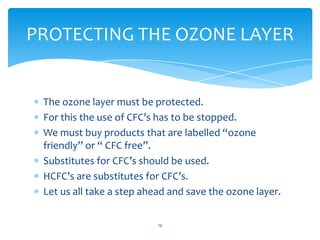 PROTECTING THE OZONE LAYER


 The ozone layer must be protected.
 For this the use of CFC’s has to be stopped.
 We must buy products that are labelled “ozone
 friendly” or “ CFC free”.
 Substitutes for CFC’s should be used.
 HCFC’s are substitutes for CFC’s.
 Let us all take a step ahead and save the ozone layer.

                           19
 