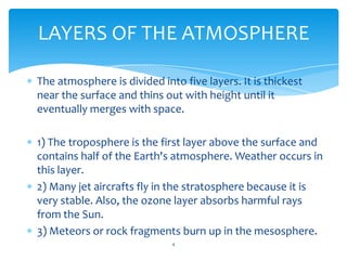 LAYERS OF THE ATMOSPHERE

The atmosphere is divided into five layers. It is thickest
near the surface and thins out with height until it
eventually merges with space.

1) The troposphere is the first layer above the surface and
contains half of the Earth's atmosphere. Weather occurs in
this layer.
2) Many jet aircrafts fly in the stratosphere because it is
very stable. Also, the ozone layer absorbs harmful rays
from the Sun.
3) Meteors or rock fragments burn up in the mesosphere.
                             4
 