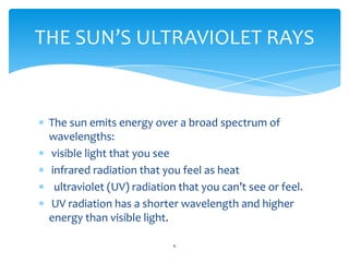 THE SUN’S ULTRAVIOLET RAYS


 The sun emits energy over a broad spectrum of
 wavelengths:
 visible light that you see
 infrared radiation that you feel as heat
  ultraviolet (UV) radiation that you can’t see or feel.
 UV radiation has a shorter wavelength and higher
 energy than visible light.

                           6
 