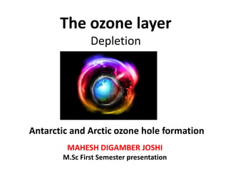 The ozone layer
Depletion
MAHESH DIGAMBER JOSHI
M.Sc First Semester presentation
Antarctic and Arctic ozone hole formation
 