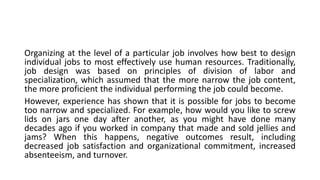 Organizing at the level of a particular job involves how best to design
individual jobs to most effectively use human resources. Traditionally,
job design was based on principles of division of labor and
specialization, which assumed that the more narrow the job content,
the more proficient the individual performing the job could become.
However, experience has shown that it is possible for jobs to become
too narrow and specialized. For example, how would you like to screw
lids on jars one day after another, as you might have done many
decades ago if you worked in company that made and sold jellies and
jams? When this happens, negative outcomes result, including
decreased job satisfaction and organizational commitment, increased
absenteeism, and turnover.
 