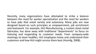 Recently, many organizations have attempted to strike a balance
between the need for worker specialization and the need for workers
to have jobs that entail variety and autonomy. Many jobs are now
designed based on such principles as empowerment, job enrichment
and teamwork. For example, HUI Manufacturing, a custom sheet metal
fabricator, has done away with traditional “departments” to focus on
listening and responding to customer needs. From company-wide
meetings to team huddles, HUI employees know and understand their
customers and how HUI might service them best (Huimfg, 2008).
 