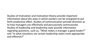 Studies of motivation and motivation theory provide important
information about the ways in which workers can be energized to put
forth productive effort. Studies of communication provide direction as
to how managers can effectively and persuasively communicate.
Studies of leadership and leadership style provide information
regarding questions, such as, “What makes a manager a good leader?”
and “In what situations are certain leadership styles most appropriate
and effective?”
 
