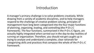 Introduction
A manager’s primary challenge is to solve problems creatively. While
drawing from a variety of academic disciplines, and to help managers
respond to the challenge of creative problem solving, principles of
management have long been categorized into the four major functions
of planning, organizing, leading, and controlling (the P-O-L-C
framework). The four functions, summarized in the P-O-L-C figure, are
actually highly integrated when carried out in the day-to-day realities of
running an organization. Therefore, you should not get caught up in
trying to analyze and understand a complete, clear rationale for
categorizing skills and practices that compose the whole of the P-O-L-C
framework.
 