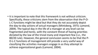 • It is important to note that this framework is not without criticism.
Specifically, these criticisms stem from the observation that the P-O-
L-C functions might be ideal but that they do not accurately depict
the day-to-day actions of actual managers (Mintzberg, 1973; Lamond,
2004). The typical day in the life of a manager at any level can be
fragmented and hectic, with the constant threat of having priorities
dictated by the law of the trivial many and important few (i.e., the
80/20 rule). However, the general conclusion seems to be that the P-
O-L-C functions of management still provide a very useful way of
classifying the activities managers engage in as they attempt to
achieve organizational goals (Lamond, 2004).
 
