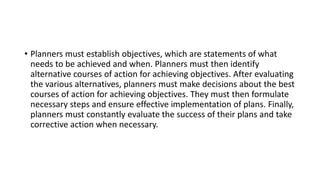 • Planners must establish objectives, which are statements of what
needs to be achieved and when. Planners must then identify
alternative courses of action for achieving objectives. After evaluating
the various alternatives, planners must make decisions about the best
courses of action for achieving objectives. They must then formulate
necessary steps and ensure effective implementation of plans. Finally,
planners must constantly evaluate the success of their plans and take
corrective action when necessary.
 