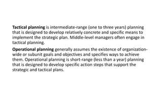 Tactical planning is intermediate-range (one to three years) planning
that is designed to develop relatively concrete and specific means to
implement the strategic plan. Middle-level managers often engage in
tactical planning.
Operational planning generally assumes the existence of organization-
wide or subunit goals and objectives and specifies ways to achieve
them. Operational planning is short-range (less than a year) planning
that is designed to develop specific action steps that support the
strategic and tactical plans.
 