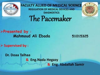 The Pacemaker
Presented by :
Mahmoud Ali Ebada 51015325
 Supervised by :
Dr. Doaa Talhaa
& Eng.Nada Hegazy
& Eng. Abdallah Samir
FACULTY ALLIED OF MEDICAL SCIENCE
REGULATION OF MEDICAL DEVICES AND
DAIGNOSTICS
1
 