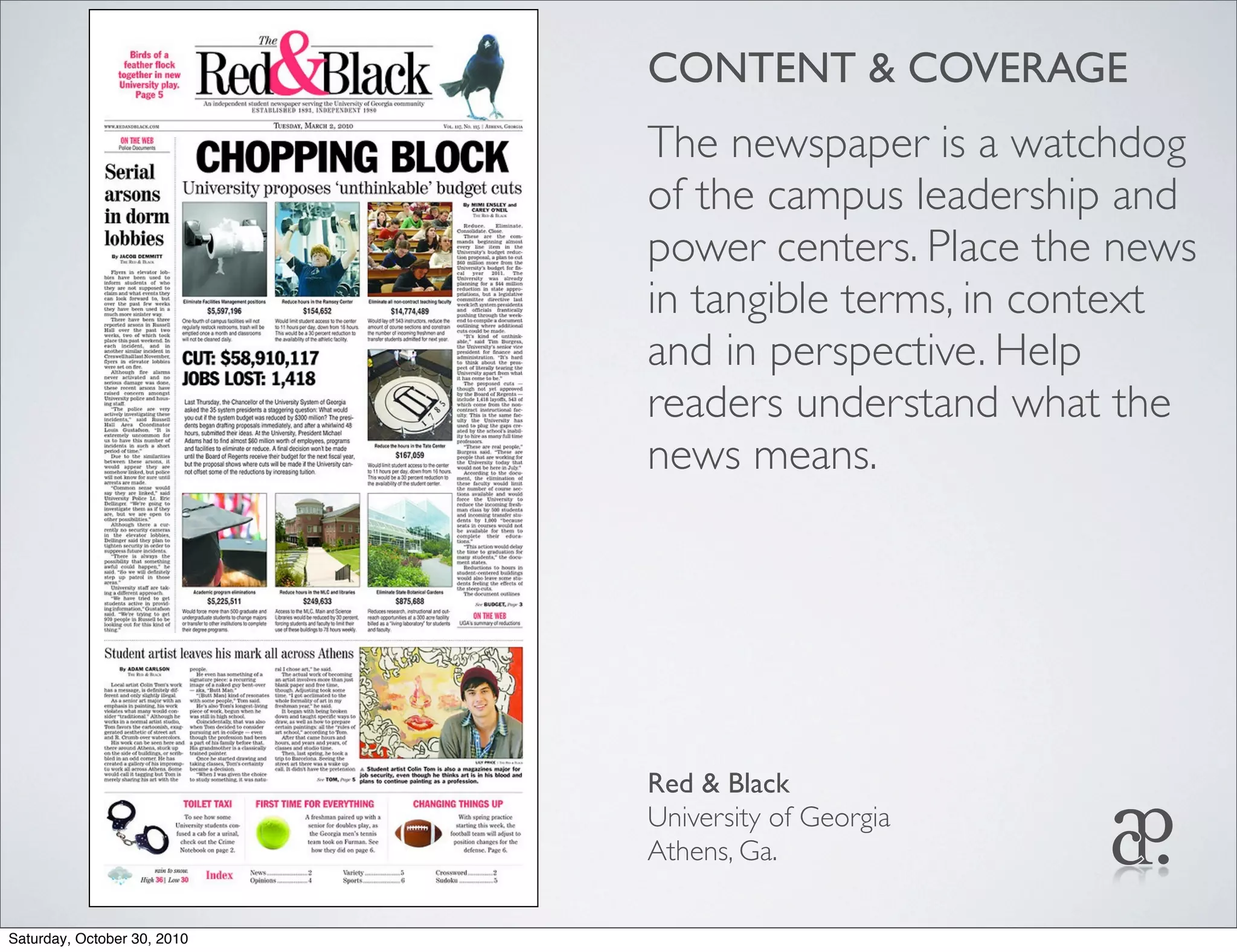 CONTENT & COVERAGE
The newspaper is a watchdog
of the campus leadership and
power centers. Place the news
in tangible terms, in context
and in perspective. Help
readers understand what the
news means.
Red & Black
University of Georgia
Athens, Ga.
Saturday, October 30, 2010
 