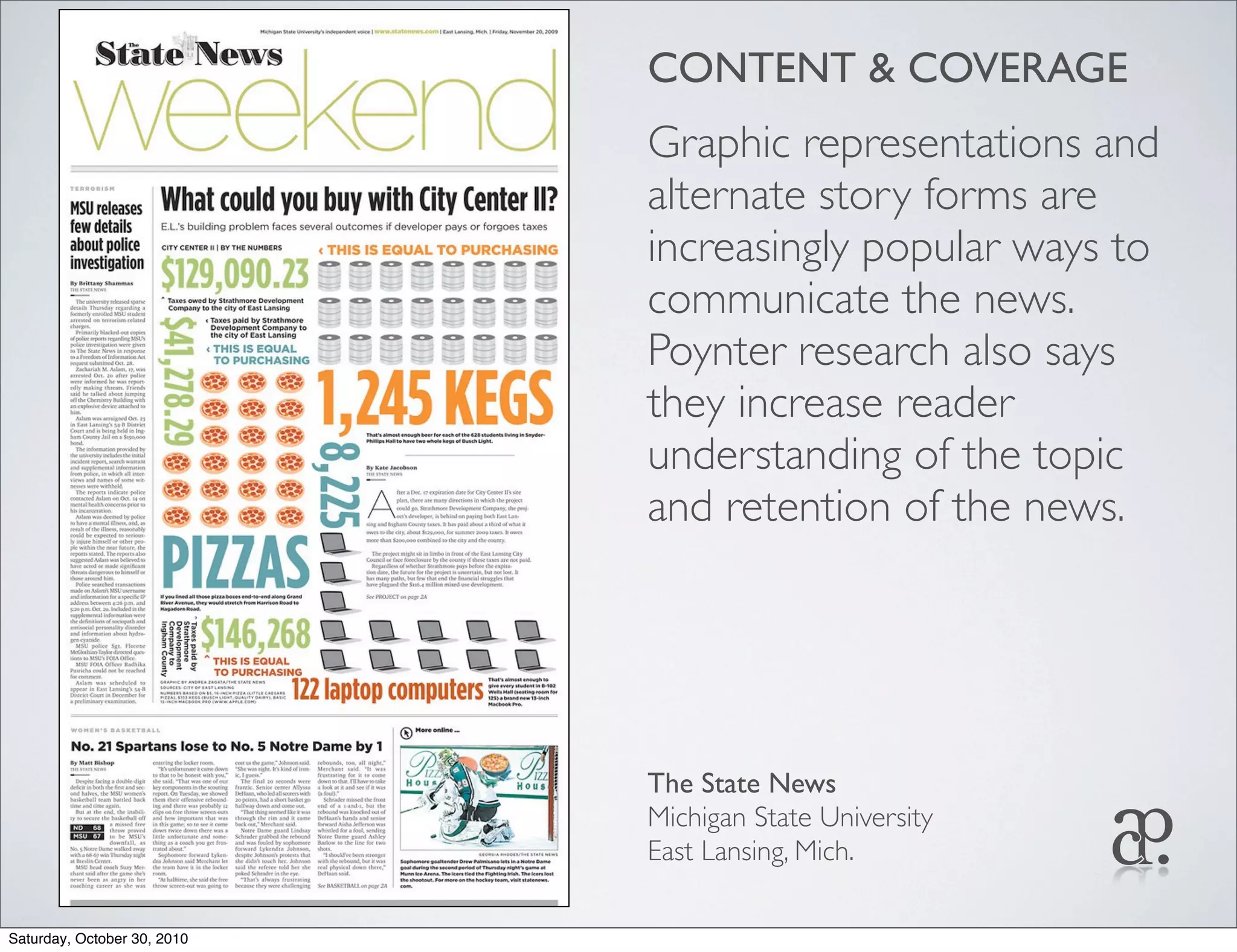 CONTENT & COVERAGE
Graphic representations and
alternate story forms are
increasingly popular ways to
communicate the news.
Poynter research also says
they increase reader
understanding of the topic
and retention of the news.
The State News
Michigan State University
East Lansing, Mich.
Saturday, October 30, 2010
 