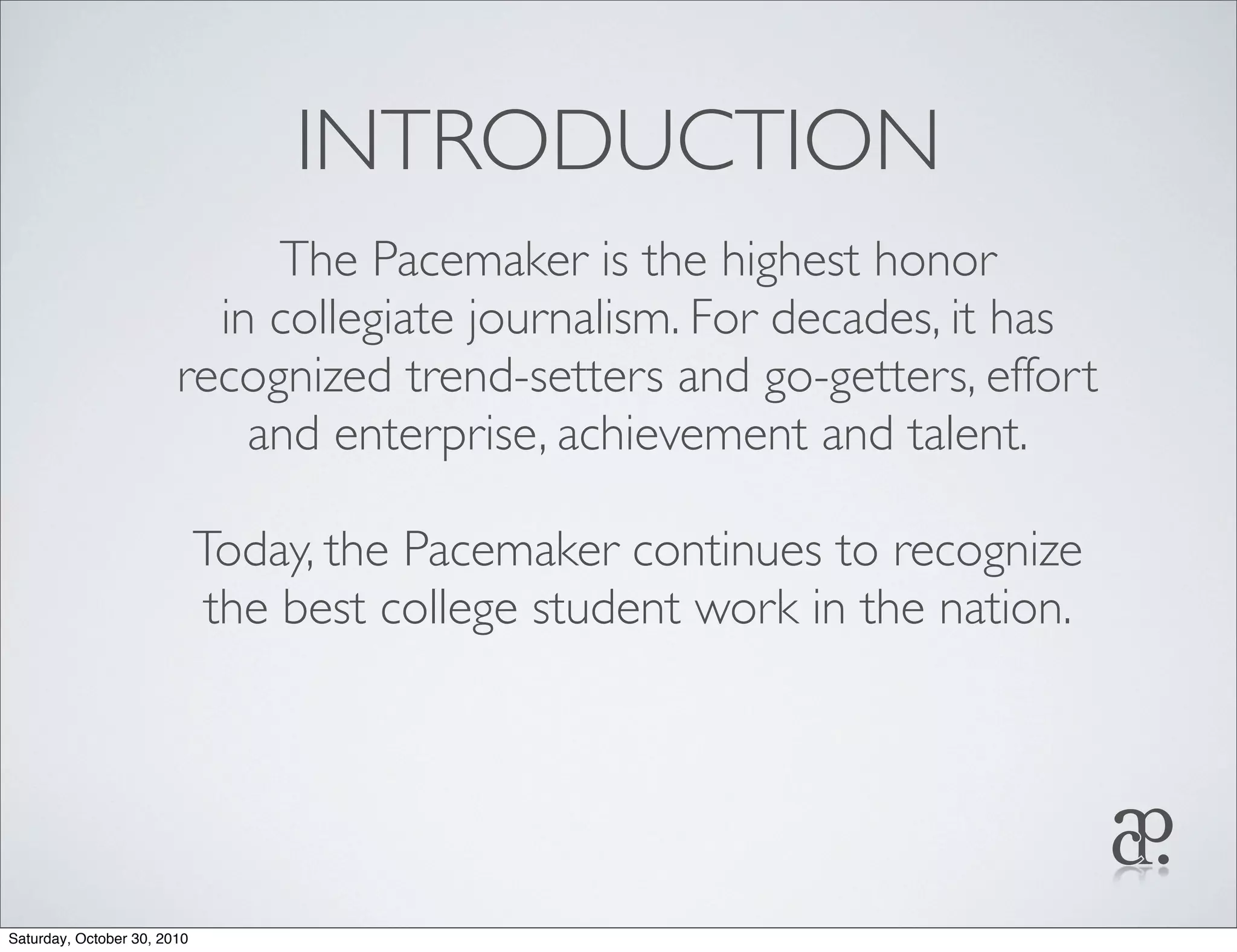 INTRODUCTION
The Pacemaker is the highest honor
in collegiate journalism. For decades, it has
recognized trend-setters and go-getters, effort
and enterprise, achievement and talent.
Today, the Pacemaker continues to recognize
the best college student work in the nation.
Saturday, October 30, 2010
 