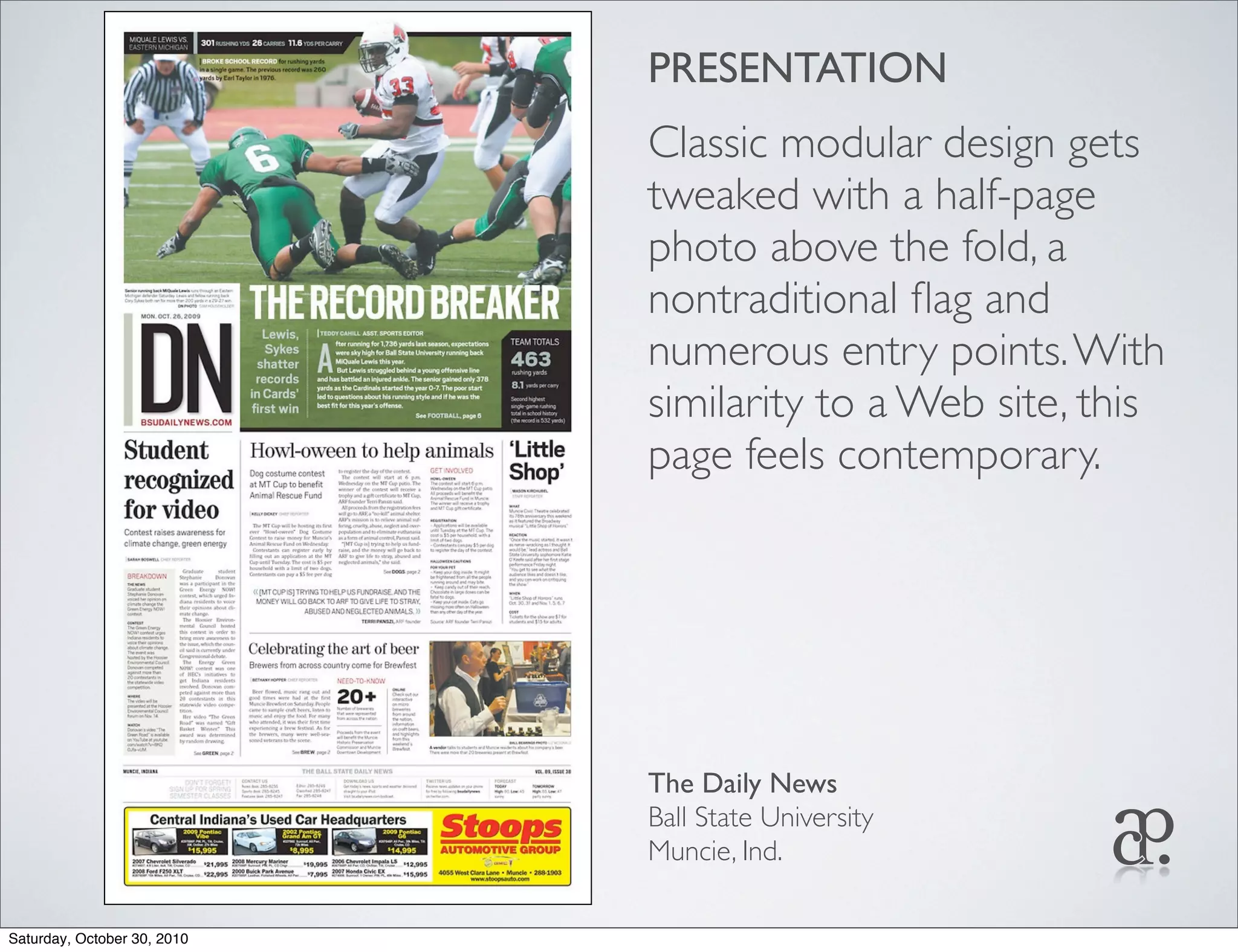 PRESENTATION
Classic modular design gets
tweaked with a half-page
photo above the fold, a
nontraditional ﬂag and
numerous entry points.With
similarity to a Web site, this
page feels contemporary.
The Daily News
Ball State University
Muncie, Ind.
Saturday, October 30, 2010
 