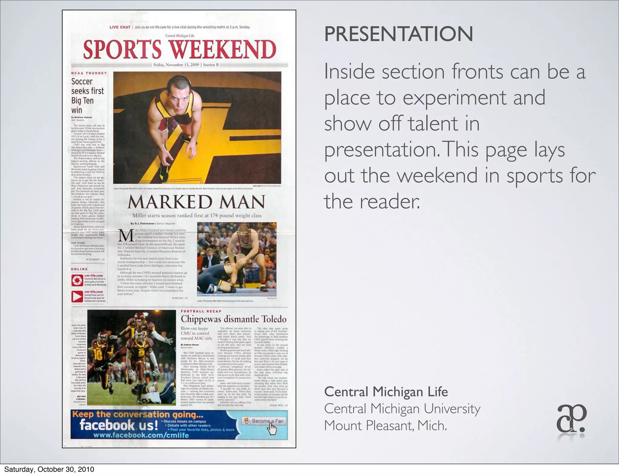 PRESENTATION
Inside section fronts can be a
place to experiment and
show off talent in
presentation.This page lays
out the weekend in sports for
the reader.
Central Michigan Life
Central Michigan University
Mount Pleasant, Mich.
Saturday, October 30, 2010
 