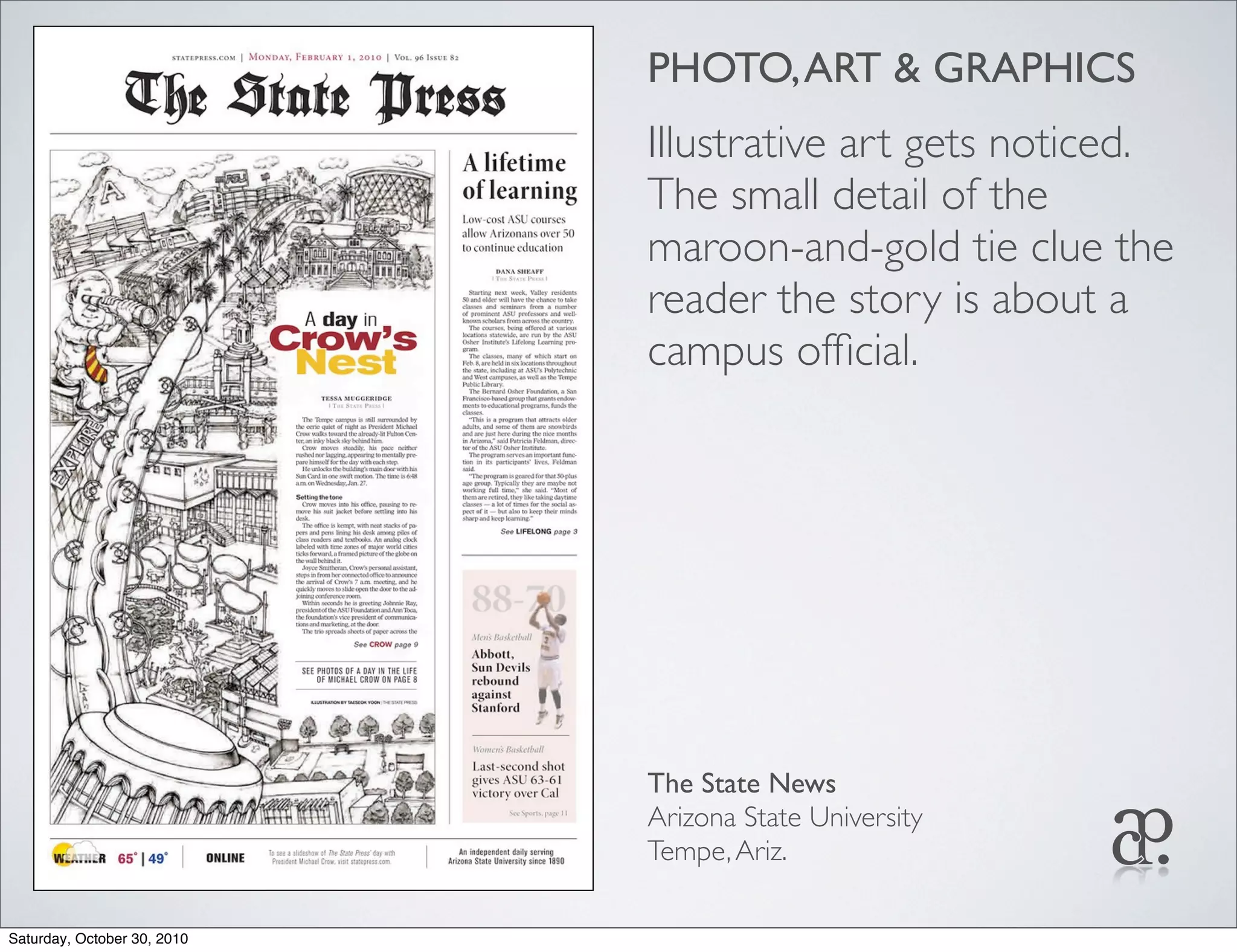 PHOTO,ART & GRAPHICS
Illustrative art gets noticed.
The small detail of the
maroon-and-gold tie clue the
reader the story is about a
campus ofﬁcial.
The State News
Arizona State University
Tempe,Ariz.
Saturday, October 30, 2010
 