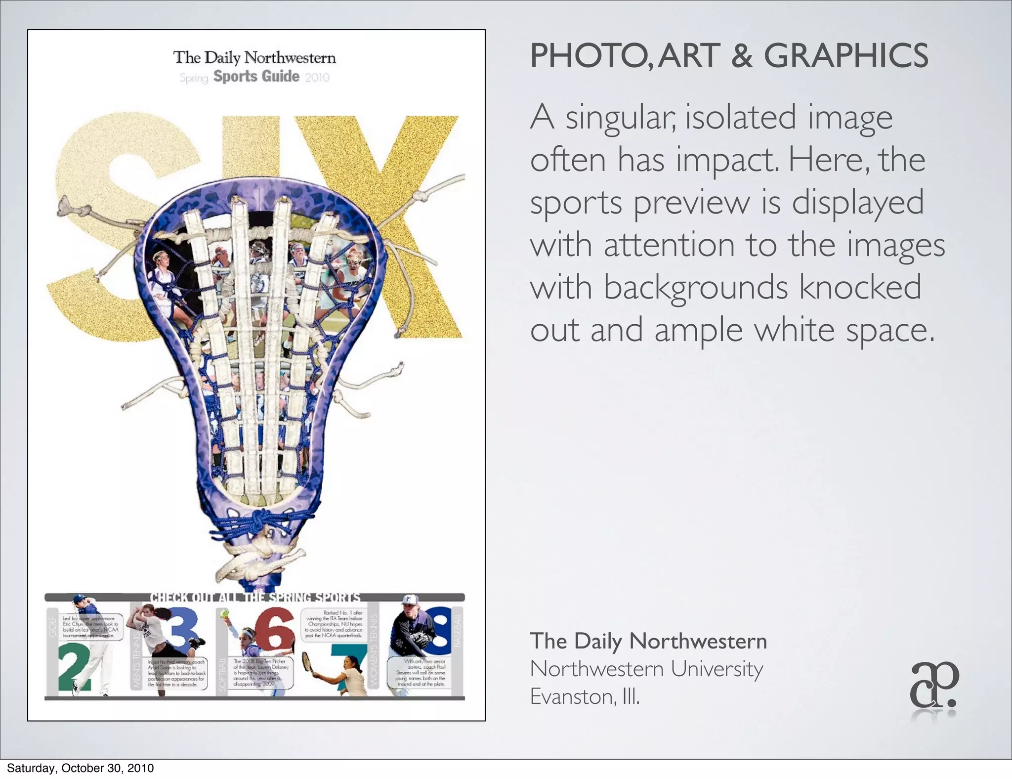 PHOTO,ART & GRAPHICS
A singular, isolated image
often has impact. Here, the
sports preview is displayed
with attention to the images
with backgrounds knocked
out and ample white space.
The Daily Northwestern
Northwestern University
Evanston, Ill.
Saturday, October 30, 2010
 