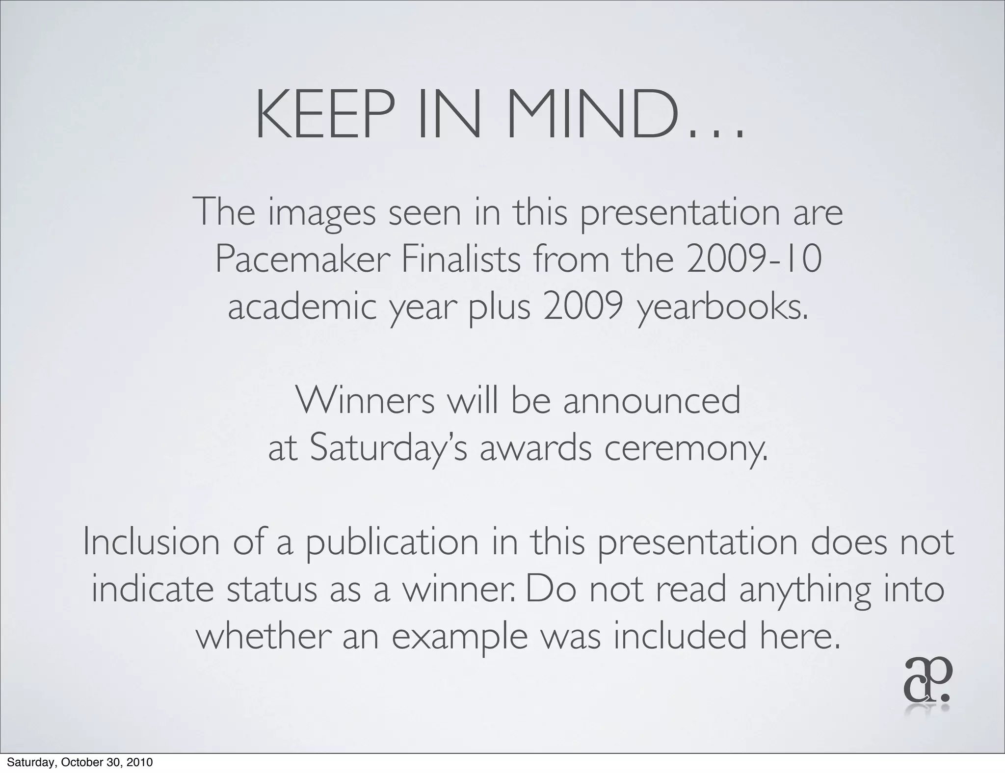 KEEP IN MIND…
The images seen in this presentation are
Pacemaker Finalists from the 2009-10
academic year plus 2009 yearbooks.
Winners will be announced
at Saturday’s awards ceremony.
Inclusion of a publication in this presentation does not
indicate status as a winner. Do not read anything into
whether an example was included here.
Saturday, October 30, 2010
 