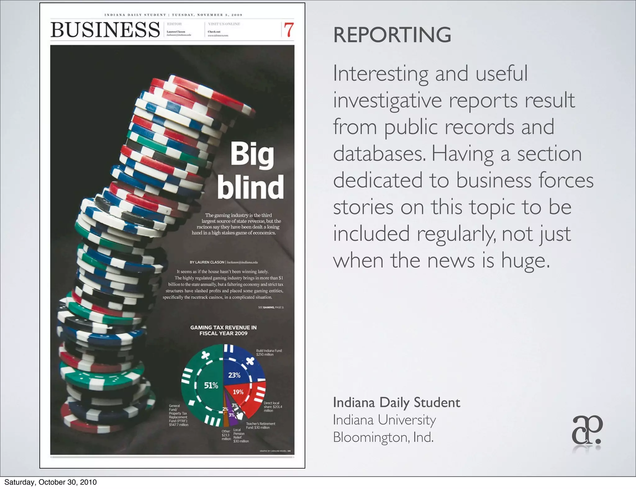 REPORTING
Interesting and useful
investigative reports result
from public records and
databases. Having a section
dedicated to business forces
stories on this topic to be
included regularly, not just
when the news is huge.
Indiana Daily Student
Indiana University
Bloomington, Ind.
Saturday, October 30, 2010
 