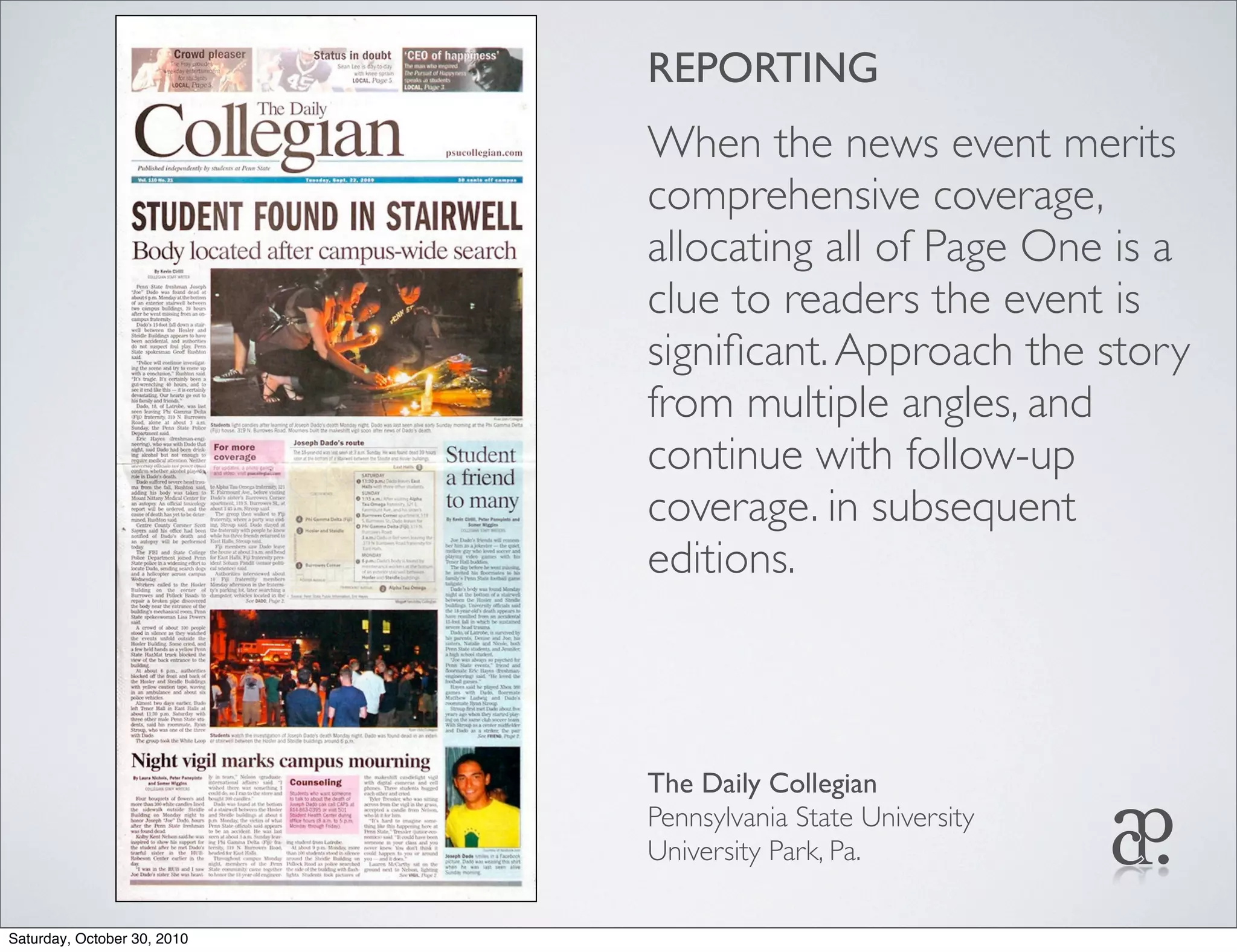 REPORTING
When the news event merits
comprehensive coverage,
allocating all of Page One is a
clue to readers the event is
signiﬁcant.Approach the story
from multiple angles, and
continue with follow-up
coverage. in subsequent
editions.
The Daily Collegian
Pennsylvania State University
University Park, Pa.
Saturday, October 30, 2010
 