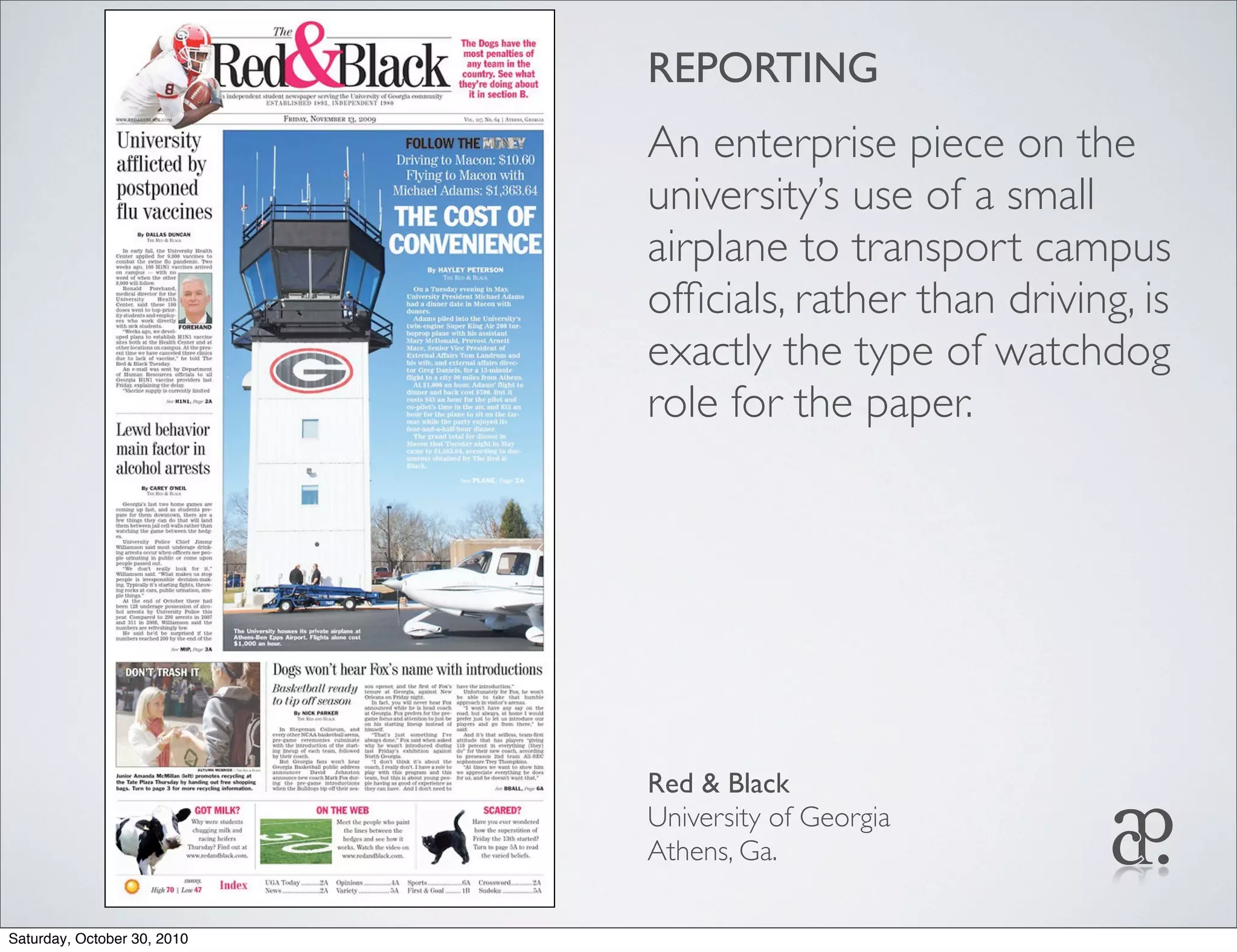 REPORTING
An enterprise piece on the
university’s use of a small
airplane to transport campus
ofﬁcials, rather than driving, is
exactly the type of watchdog
role for the paper.
Red & Black
University of Georgia
Athens, Ga.
Saturday, October 30, 2010
 