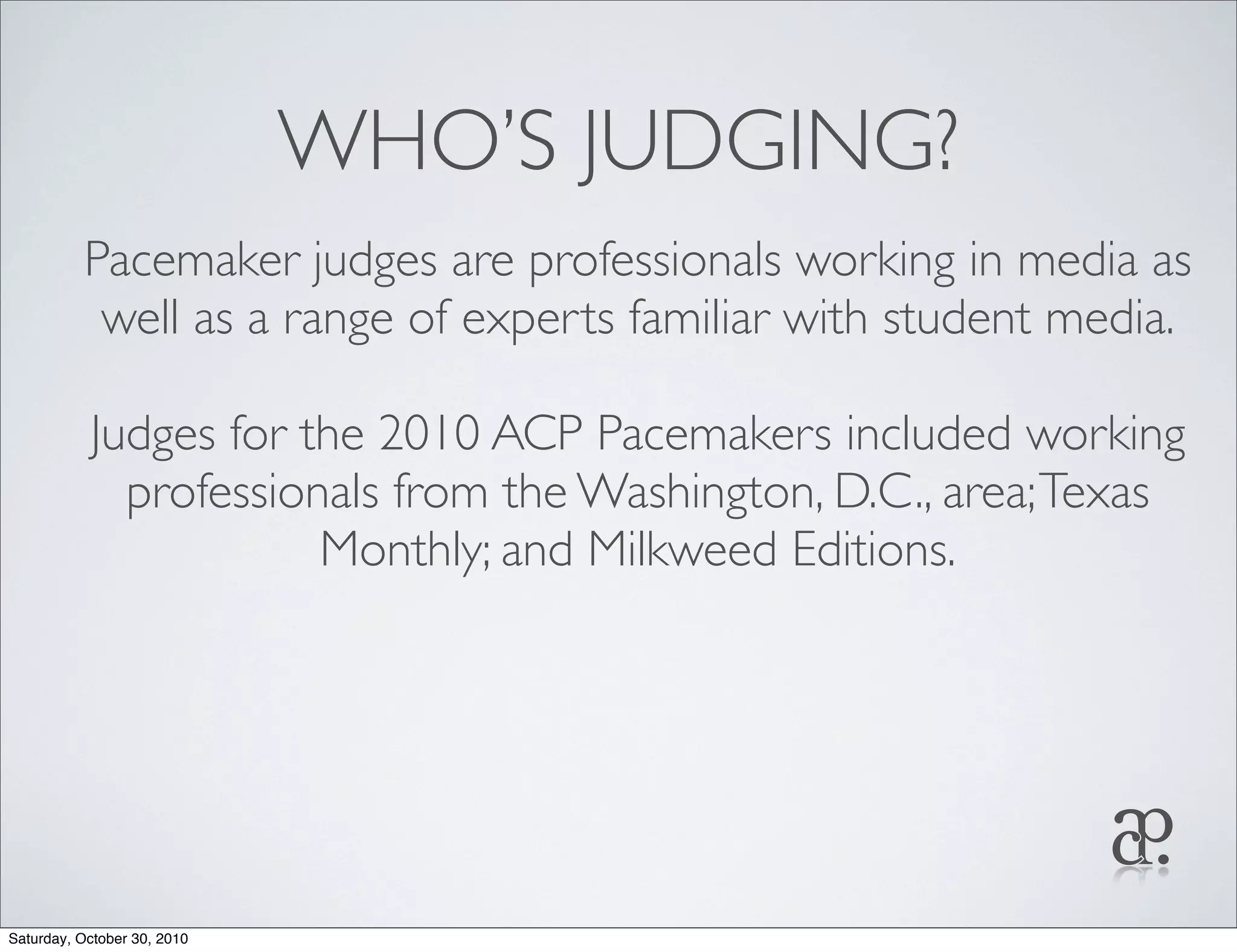 WHO’S JUDGING?
Pacemaker judges are professionals working in media as
well as a range of experts familiar with student media.
Judges for the 2010 ACP Pacemakers included working
professionals from the Washington, D.C., area;Texas
Monthly; and Milkweed Editions.
Saturday, October 30, 2010
 