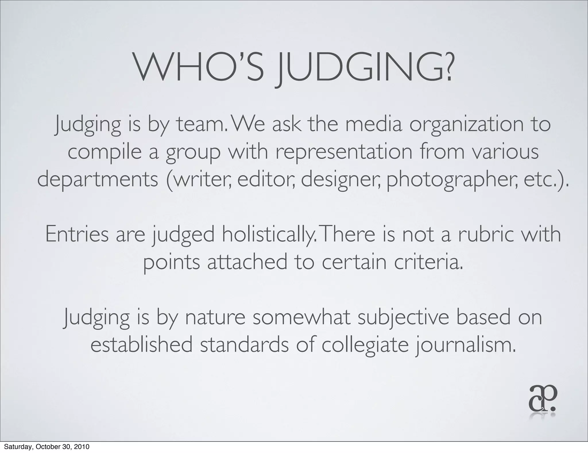 WHO’S JUDGING?
Judging is by team.We ask the media organization to
compile a group with representation from various
departments (writer, editor, designer, photographer, etc.).
Entries are judged holistically.There is not a rubric with
points attached to certain criteria.
Judging is by nature somewhat subjective based on
established standards of collegiate journalism.
Saturday, October 30, 2010
 