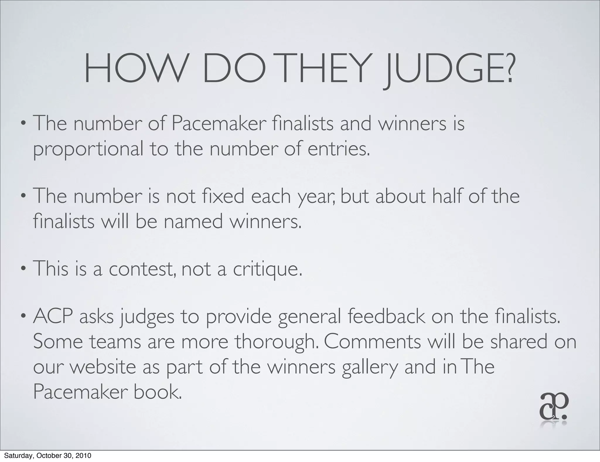 HOW DOTHEY JUDGE?
• The number of Pacemaker ﬁnalists and winners is
proportional to the number of entries.
• The number is not ﬁxed each year, but about half of the
ﬁnalists will be named winners.
• This is a contest, not a critique.
• ACP asks judges to provide general feedback on the ﬁnalists.
Some teams are more thorough. Comments will be shared on
our website as part of the winners gallery and inThe
Pacemaker book.
Saturday, October 30, 2010
 