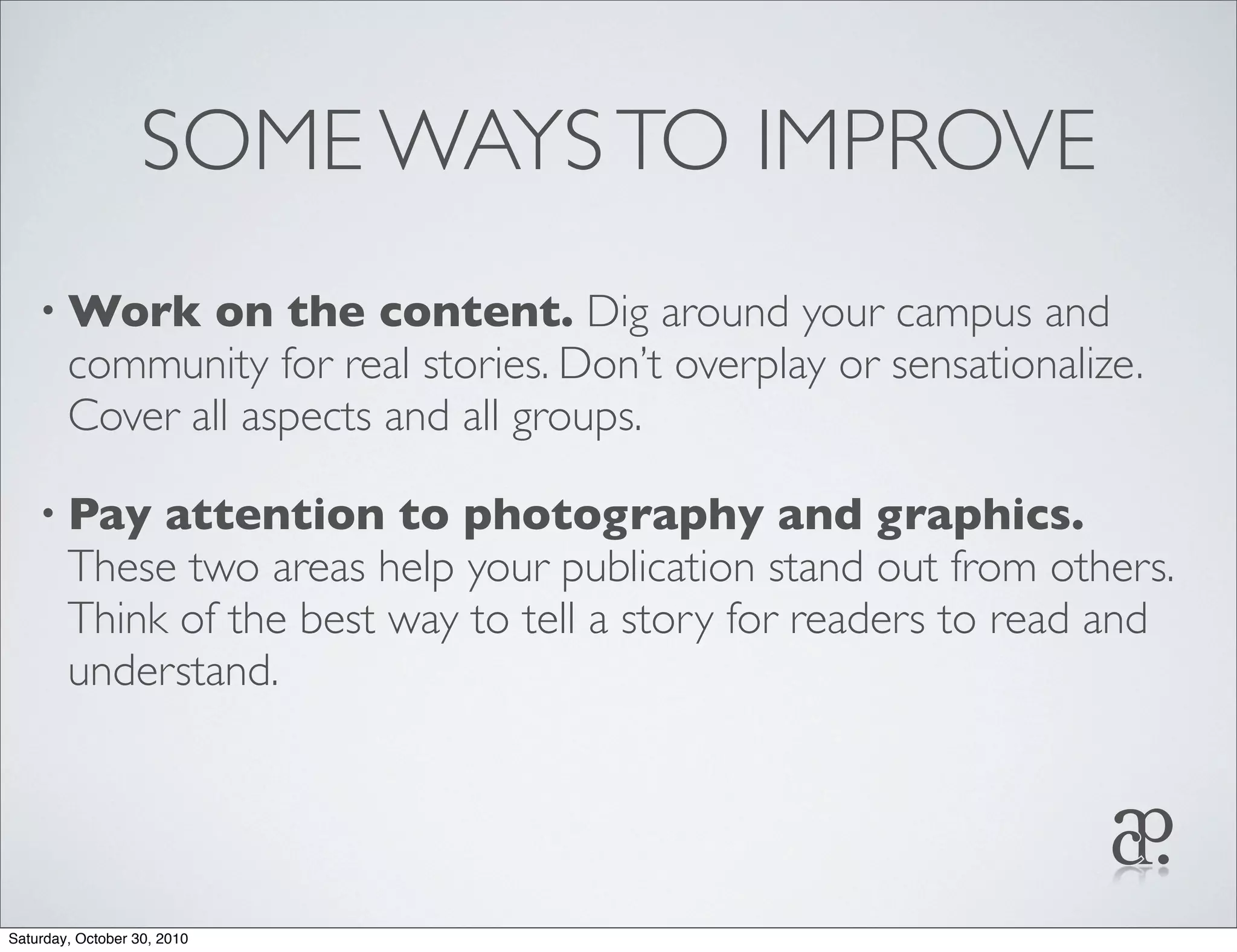 SOME WAYSTO IMPROVE
• Work on the content. Dig around your campus and
community for real stories. Don’t overplay or sensationalize.
Cover all aspects and all groups.
• Pay attention to photography and graphics.
These two areas help your publication stand out from others.
Think of the best way to tell a story for readers to read and
understand.
Saturday, October 30, 2010
 