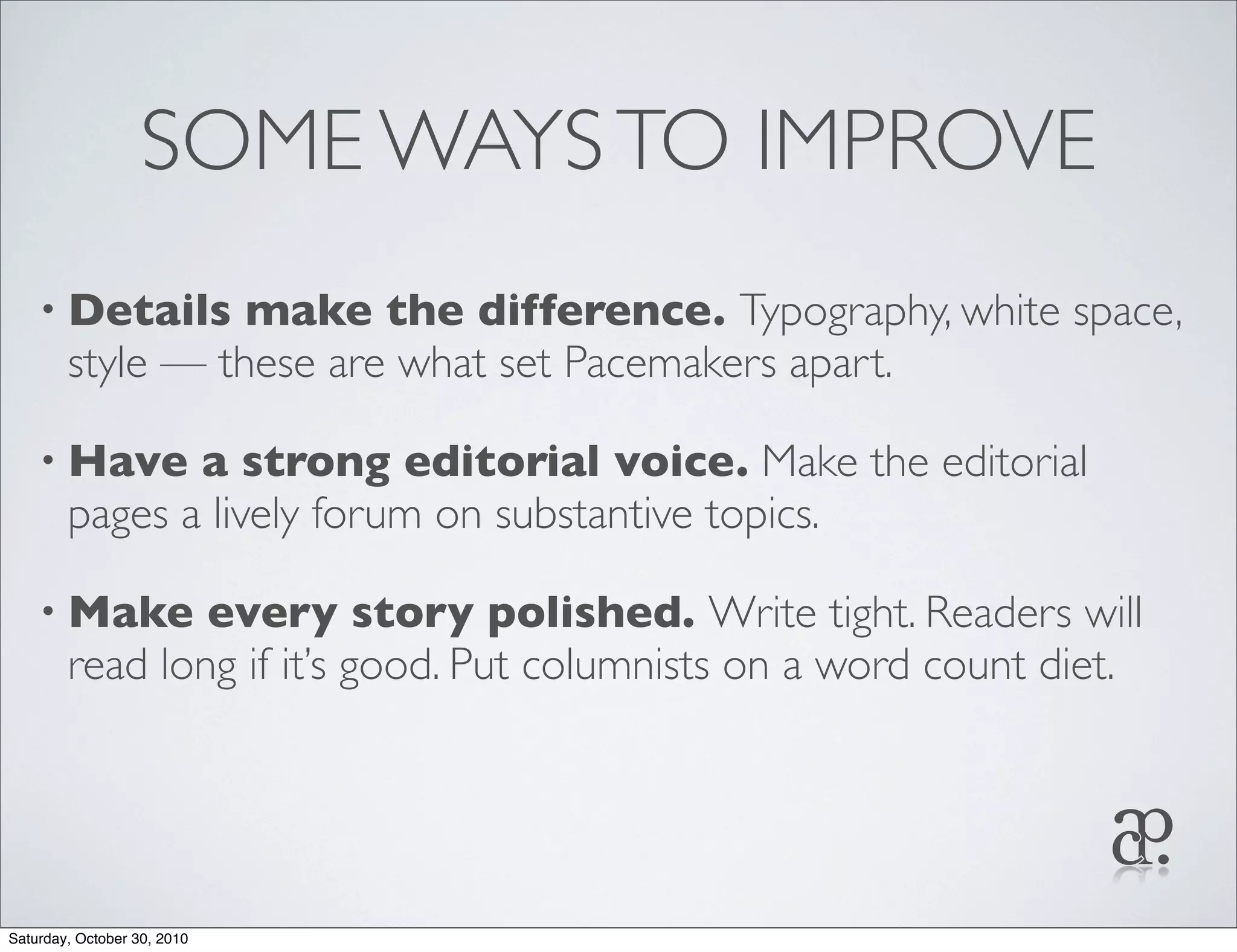 SOME WAYSTO IMPROVE
• Details make the difference. Typography, white space,
style — these are what set Pacemakers apart.
• Have a strong editorial voice. Make the editorial
pages a lively forum on substantive topics.
• Make every story polished. Write tight. Readers will
read long if it’s good. Put columnists on a word count diet.
Saturday, October 30, 2010
 