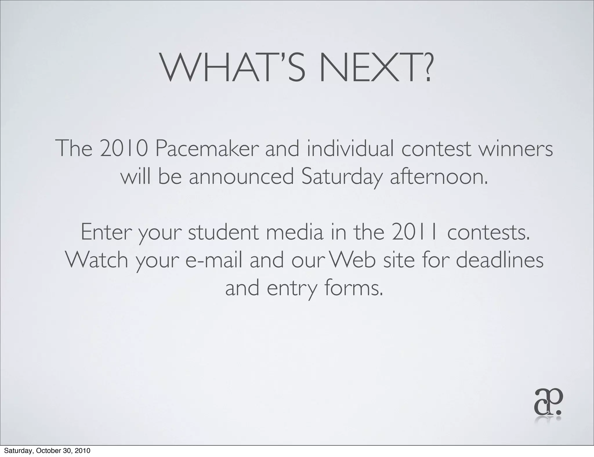 WHAT’S NEXT?
The 2010 Pacemaker and individual contest winners
will be announced Saturday afternoon.
Enter your student media in the 2011 contests.
Watch your e-mail and our Web site for deadlines
and entry forms.
Saturday, October 30, 2010
 