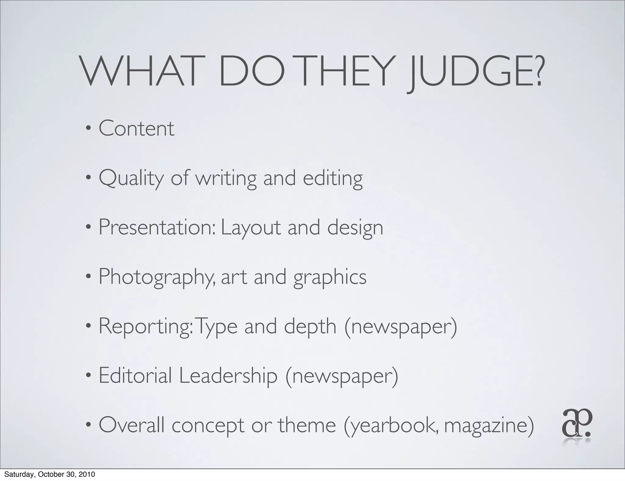 WHAT DOTHEY JUDGE?
• Content
• Quality of writing and editing
• Presentation: Layout and design
• Photography, art and graphics
• Reporting:Type and depth (newspaper)
• Editorial Leadership (newspaper)
• Overall concept or theme (yearbook, magazine)
Saturday, October 30, 2010
 