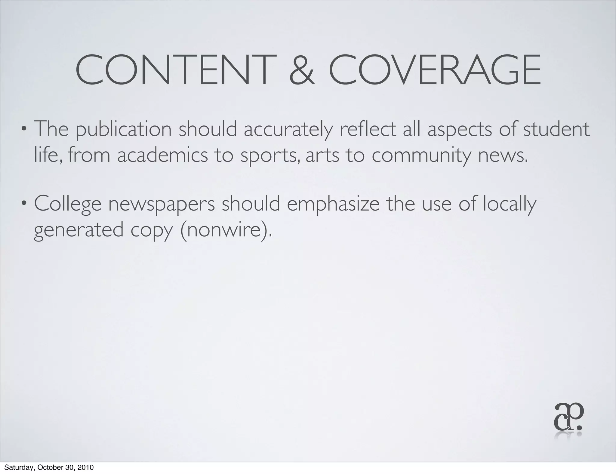 CONTENT & COVERAGE
• The publication should accurately reﬂect all aspects of student
life, from academics to sports, arts to community news.
• College newspapers should emphasize the use of locally
generated copy (nonwire).
Saturday, October 30, 2010
 