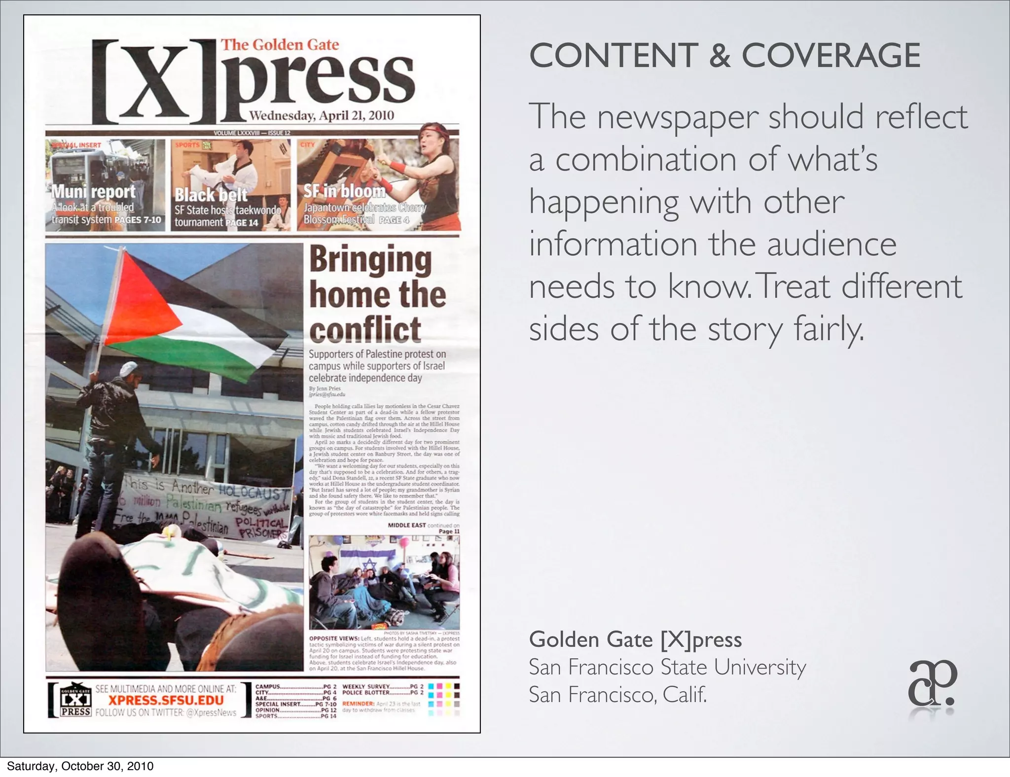 CONTENT & COVERAGE
The newspaper should reﬂect
a combination of what’s
happening with other
information the audience
needs to know.Treat different
sides of the story fairly.
Golden Gate [X]press
San Francisco State University
San Francisco, Calif.
Saturday, October 30, 2010
 