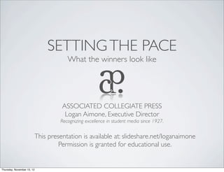 SETTING THE PACE
                                    What the winners look like




                                  ASSOCIATED COLLEGIATE PRESS
                                   Logan Aimone, Executive Director
                                 Recognizing excellence in student media since 1927.


                        This presentation is available at: slideshare.net/loganaimone
                                 Permission is granted for educational use.


Thursday, November 15, 12
 