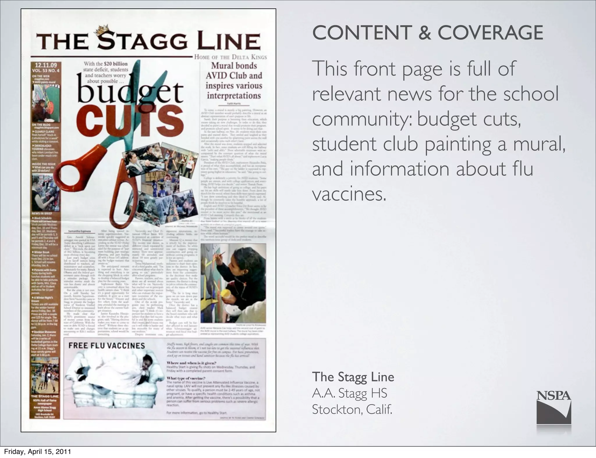 CONTENT & COVERAGE
                         This front page is full of
                         relevant news for the school
                         community: budget cuts,
                         student club painting a mural,
                         and information about ﬂu
                         vaccines.




                         The Stagg Line
                         A.A. Stagg HS
                         Stockton, Calif.

Friday, April 15, 2011
 