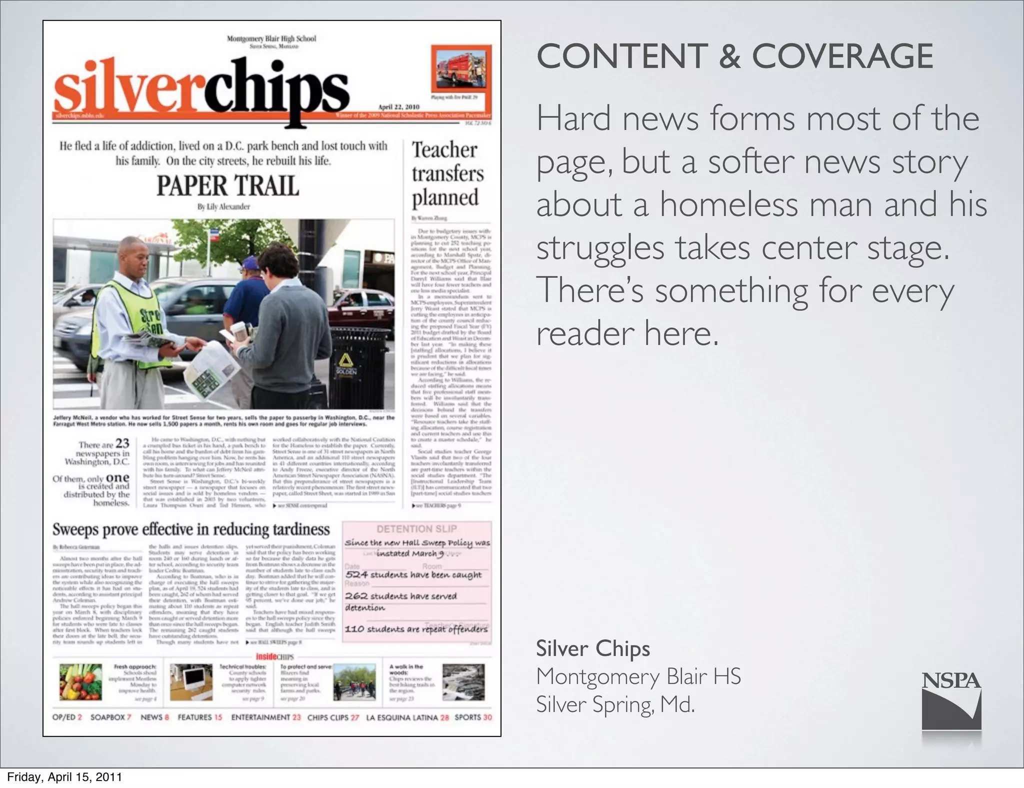 CONTENT & COVERAGE
                         Hard news forms most of the
                         page, but a softer news story
                         about a homeless man and his
                         struggles takes center stage.
                         There’s something for every
                         reader here.




                         Silver Chips
                         Montgomery Blair HS
                         Silver Spring, Md.

Friday, April 15, 2011
 