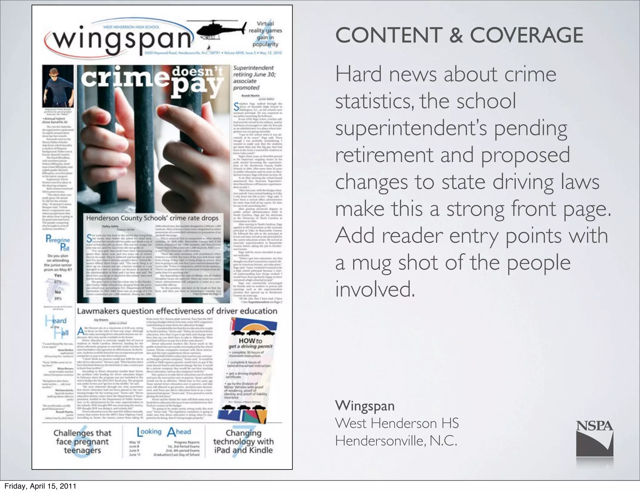 CONTENT & COVERAGE
                         Hard news about crime
                         statistics, the school
                         superintendent’s pending
                         retirement and proposed
                         changes to state driving laws
                         make this a strong front page.
                         Add reader entry points with
                         a mug shot of the people
                         involved.



                         Wingspan
                         West Henderson HS
                         Hendersonville, N.C.

Friday, April 15, 2011
 