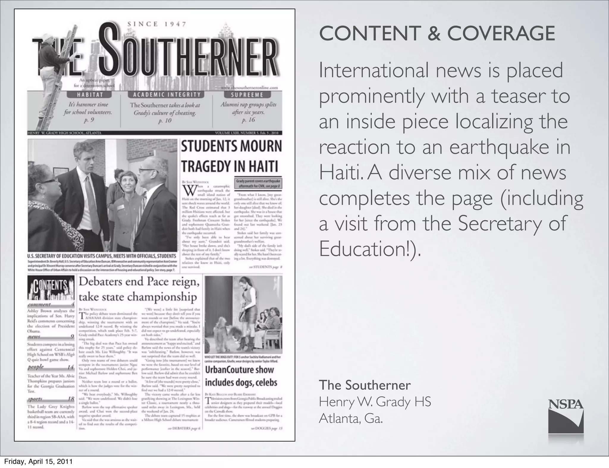 CONTENT & COVERAGE
                         International news is placed
                         prominently with a teaser to
                         an inside piece localizing the
                         reaction to an earthquake in
                         Haiti. A diverse mix of news
                         completes the page (including
                         a visit from the Secretary of
                         Education!).




                         The Southerner
                         Henry W. Grady HS
                         Atlanta, Ga.

Friday, April 15, 2011
 