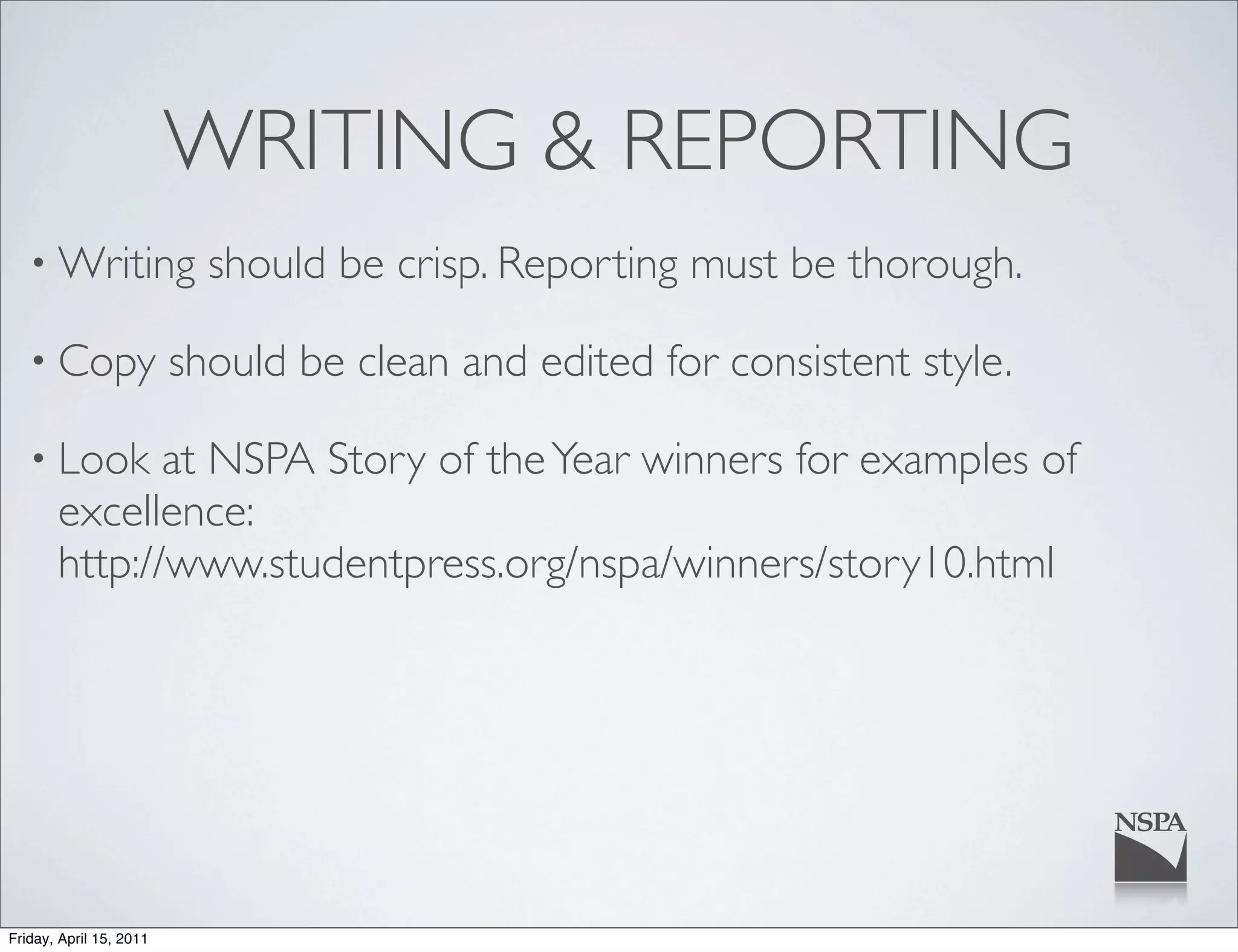 WRITING & REPORTING
   • Writing               should be crisp. Reporting must be thorough.

   • Copy                should be clean and edited for consistent style.

   • Look     at NSPA Story of the Year winners for examples of
       excellence:
       http://www.studentpress.org/nspa/winners/story10.html




Friday, April 15, 2011
 