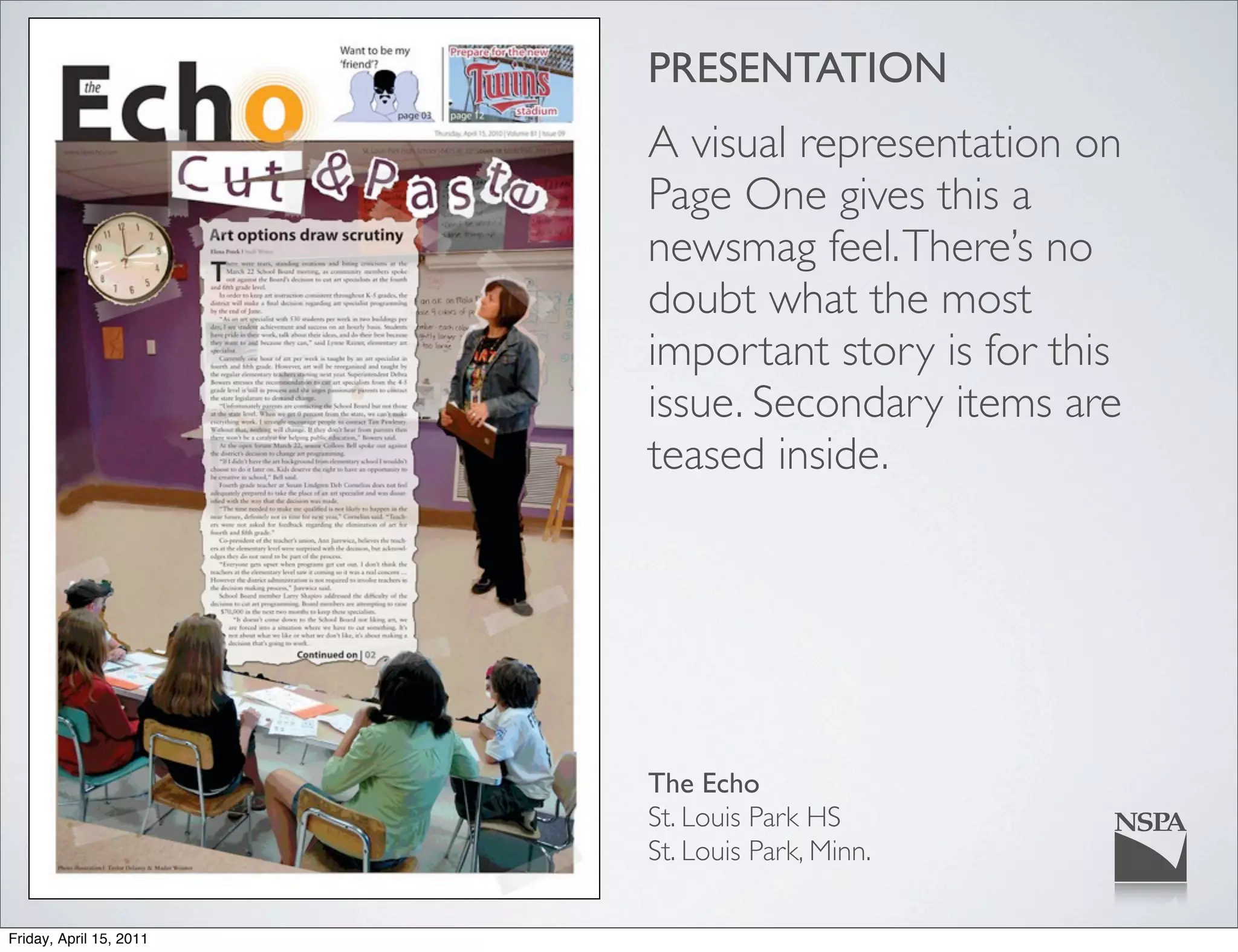 PRESENTATION
                         A visual representation on
                         Page One gives this a
                         newsmag feel. There’s no
                         doubt what the most
                         important story is for this
                         issue. Secondary items are
                         teased inside.




                         The Echo
                         St. Louis Park HS
                         St. Louis Park, Minn.

Friday, April 15, 2011
 