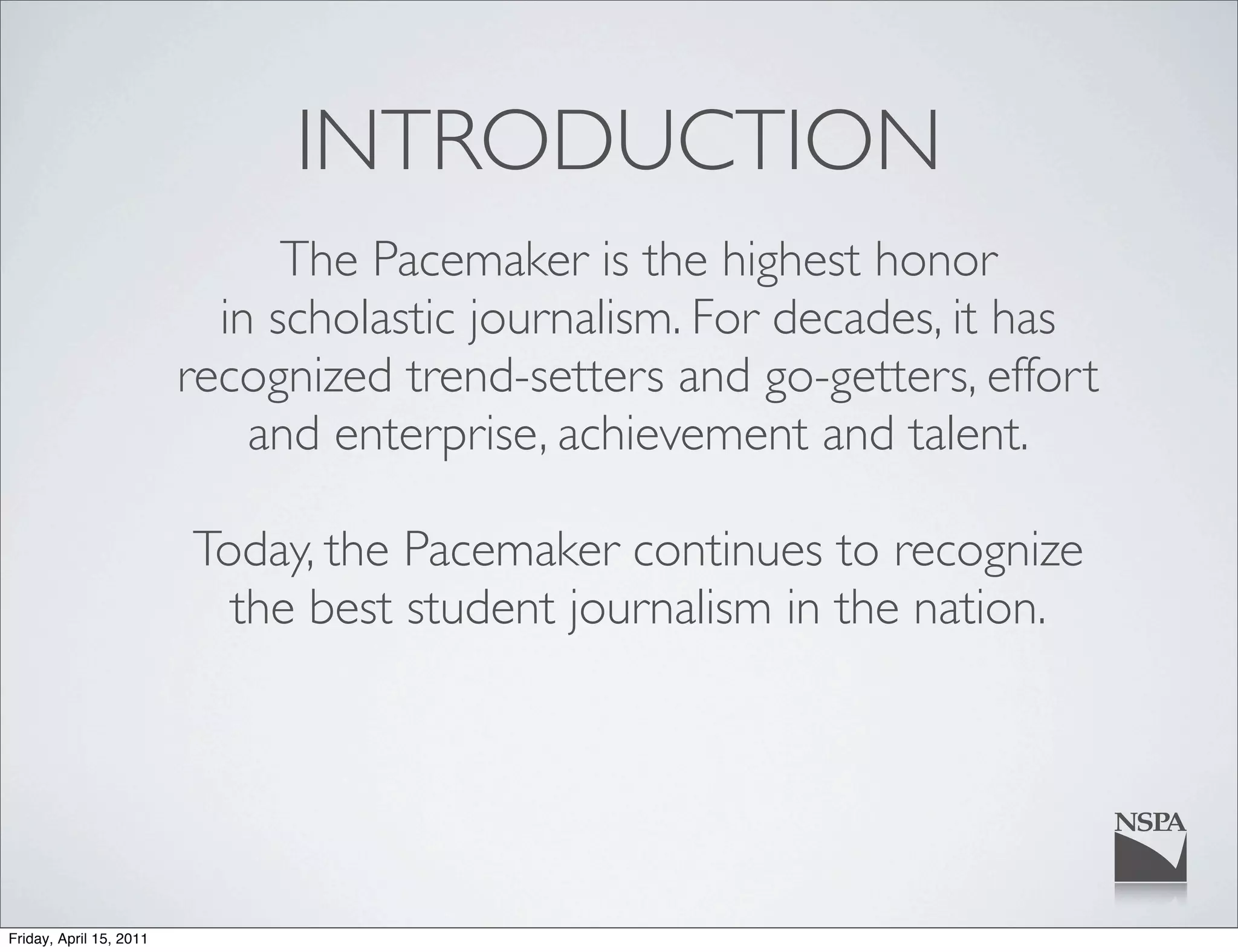 INTRODUCTION
                               The Pacemaker is the highest honor
                           in scholastic journalism. For decades, it has
                         recognized trend-setters and go-getters, effort
                             and enterprise, achievement and talent.

                         Today, the Pacemaker continues to recognize
                           the best student journalism in the nation.




Friday, April 15, 2011
 