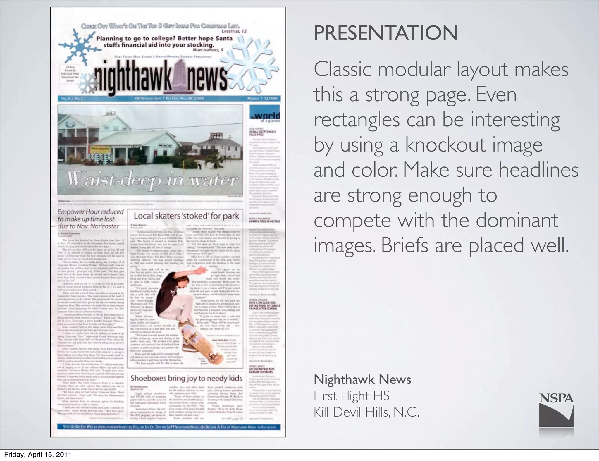 PRESENTATION
                         Classic modular layout makes
                         this a strong page. Even
                         rectangles can be interesting
                         by using a knockout image
                         and color. Make sure headlines
                         are strong enough to
                         compete with the dominant
                         images. Briefs are placed well.




                         Nighthawk News
                         First Flight HS
                         Kill Devil Hills, N.C.

Friday, April 15, 2011
 