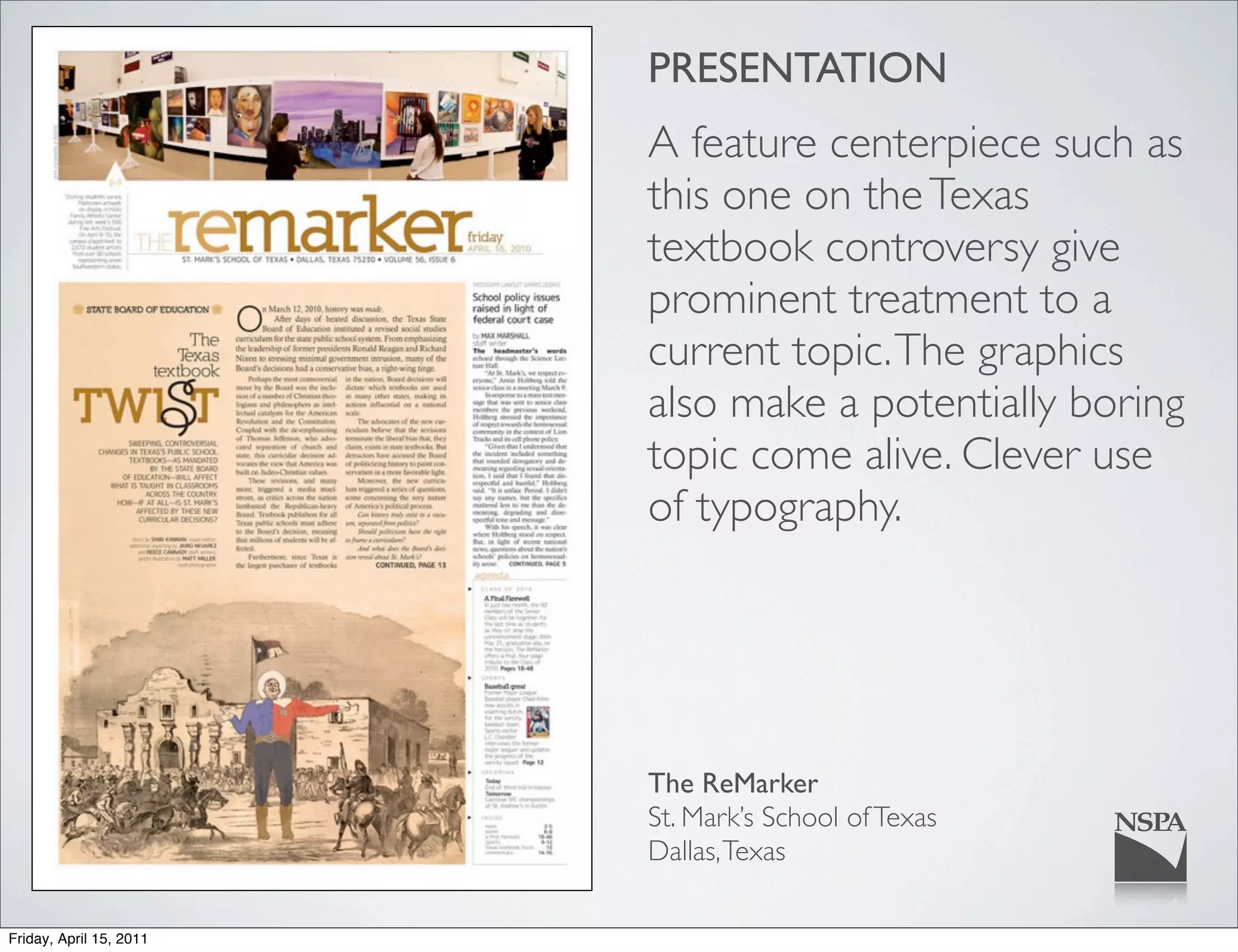 PRESENTATION
                         A feature centerpiece such as
                         this one on the Texas
                         textbook controversy give
                         prominent treatment to a
                         current topic. The graphics
                         also make a potentially boring
                         topic come alive. Clever use
                         of typography.




                         The ReMarker
                         St. Mark’s School of Texas
                         Dallas, Texas

Friday, April 15, 2011
 