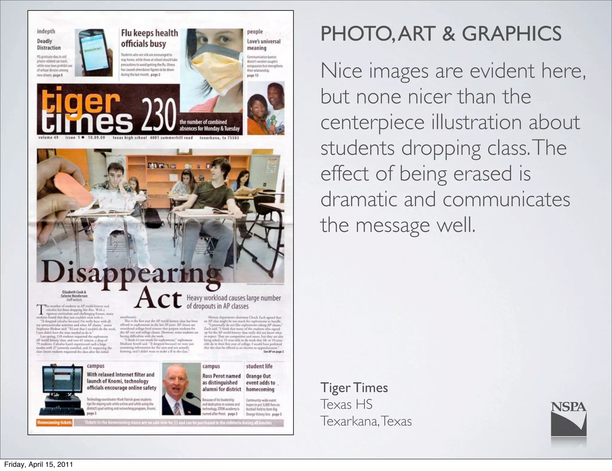 PHOTO, ART & GRAPHICS
                         Nice images are evident here,
                         but none nicer than the
                         centerpiece illustration about
                         students dropping class. The
                         effect of being erased is
                         dramatic and communicates
                         the message well.




                         Tiger Times
                         Texas HS
                         Texarkana, Texas

Friday, April 15, 2011
 