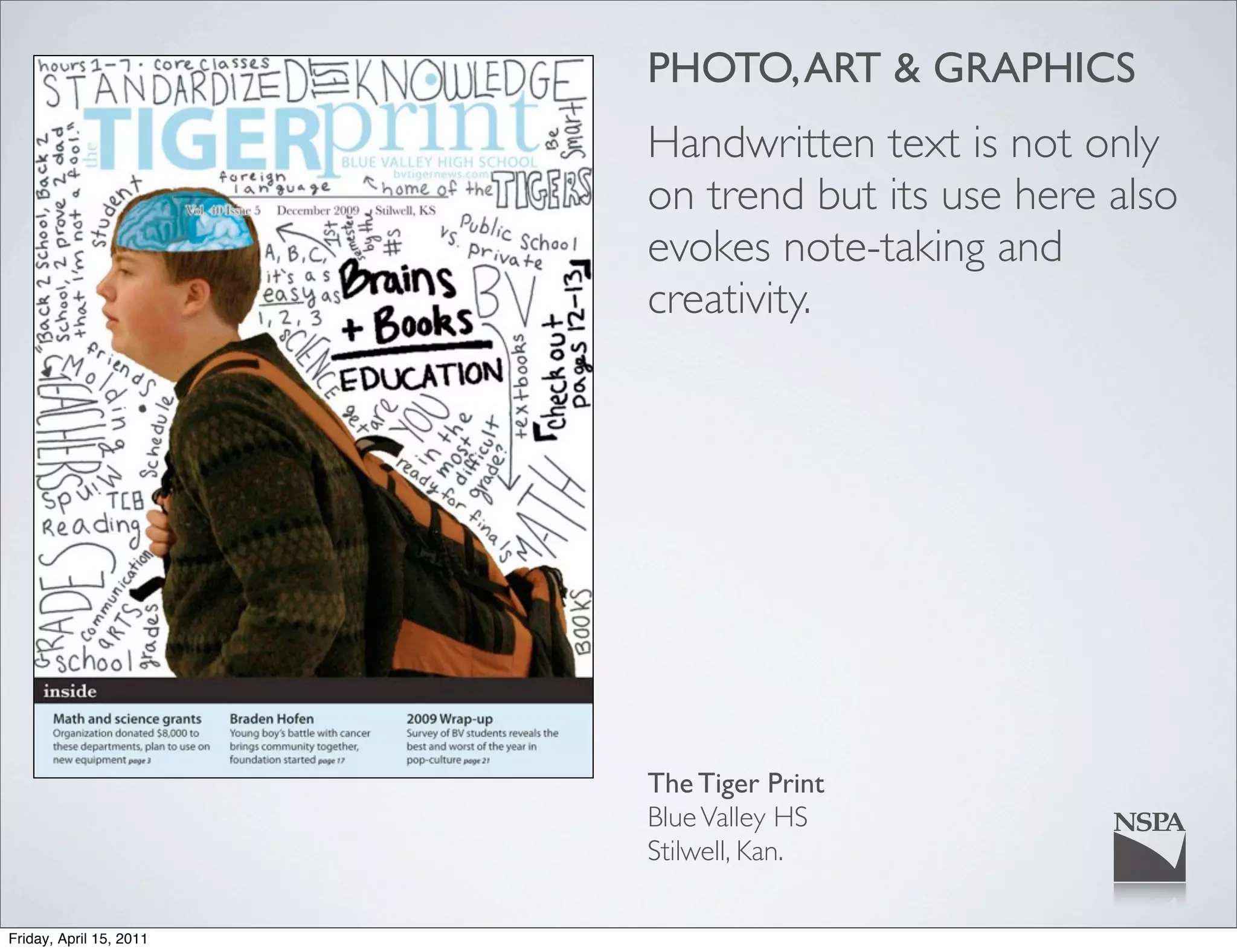PHOTO, ART & GRAPHICS
                         Handwritten text is not only
                         on trend but its use here also
                         evokes note-taking and
                         creativity.




                         The Tiger Print
                         Blue Valley HS
                         Stilwell, Kan.

Friday, April 15, 2011
 