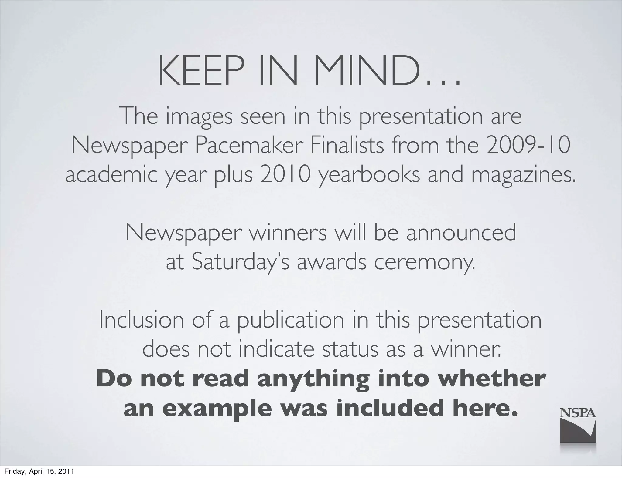 KEEP IN MIND…
                       The images seen in this presentation are
                   Newspaper Pacemaker Finalists from the 2009-10
                  academic year plus 2010 yearbooks and magazines.

                            Newspaper winners will be announced
                              at Saturday’s awards ceremony.

                         Inclusion of a publication in this presentation
                              does not indicate status as a winner.
                         Do not read anything into whether
                            an example was included here.

Friday, April 15, 2011
 