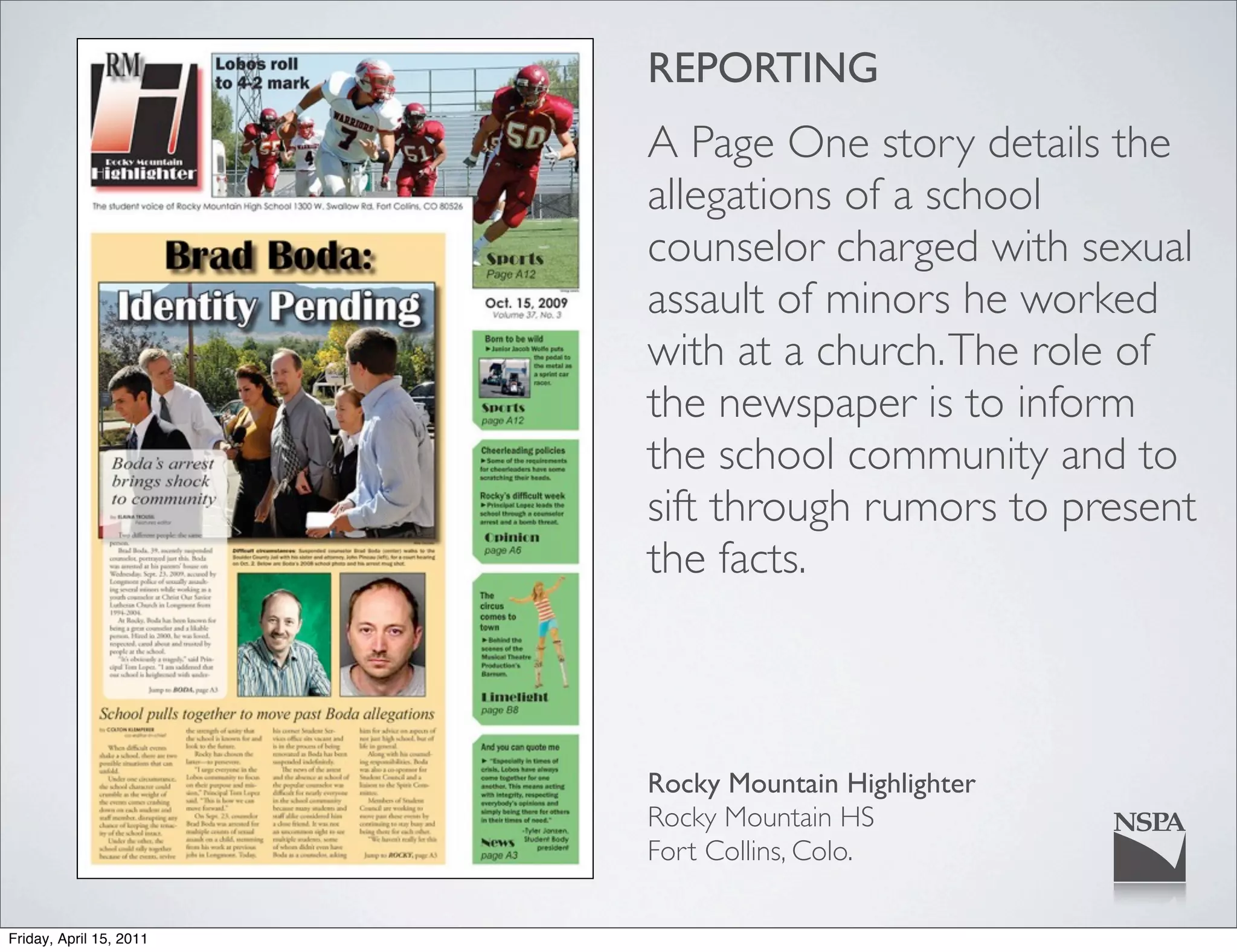 REPORTING
                         A Page One story details the
                         allegations of a school
                         counselor charged with sexual
                         assault of minors he worked
                         with at a church. The role of
                         the newspaper is to inform
                         the school community and to
                         sift through rumors to present
                         the facts.



                         Rocky Mountain Highlighter
                         Rocky Mountain HS
                         Fort Collins, Colo.

Friday, April 15, 2011
 