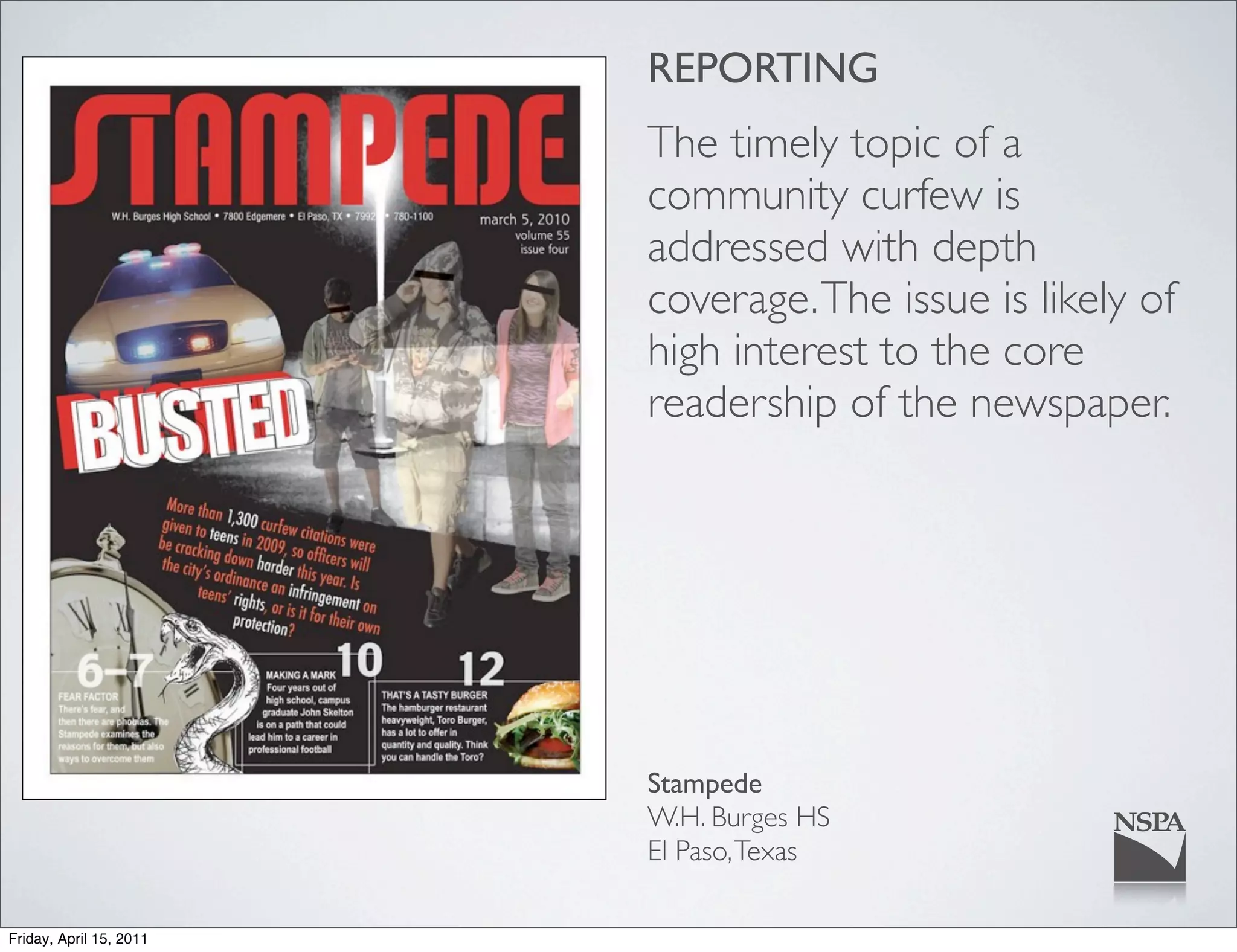 REPORTING
                         The timely topic of a
                         community curfew is
                         addressed with depth
                         coverage. The issue is likely of
                         high interest to the core
                         readership of the newspaper.




                         Stampede
                         W.H. Burges HS
                         El Paso, Texas

Friday, April 15, 2011
 