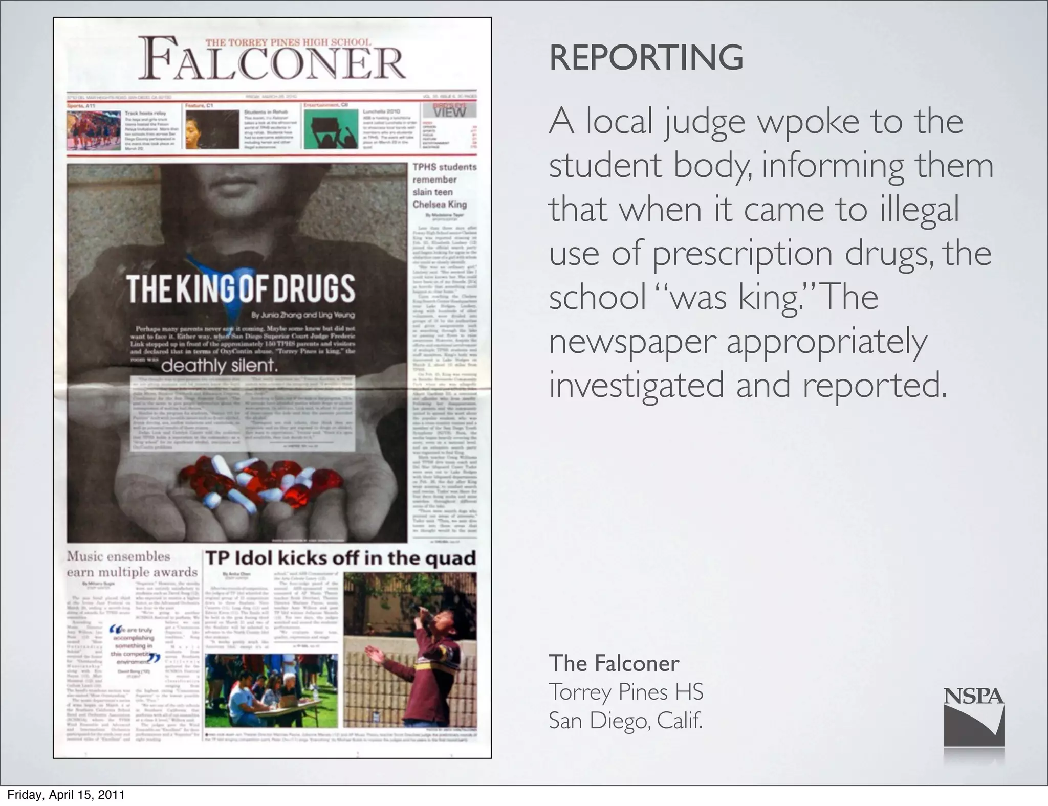 REPORTING
                         A local judge wpoke to the
                         student body, informing them
                         that when it came to illegal
                         use of prescription drugs, the
                         school “was king.” The
                         newspaper appropriately
                         investigated and reported.




                         The Falconer
                         Torrey Pines HS
                         San Diego, Calif.

Friday, April 15, 2011
 