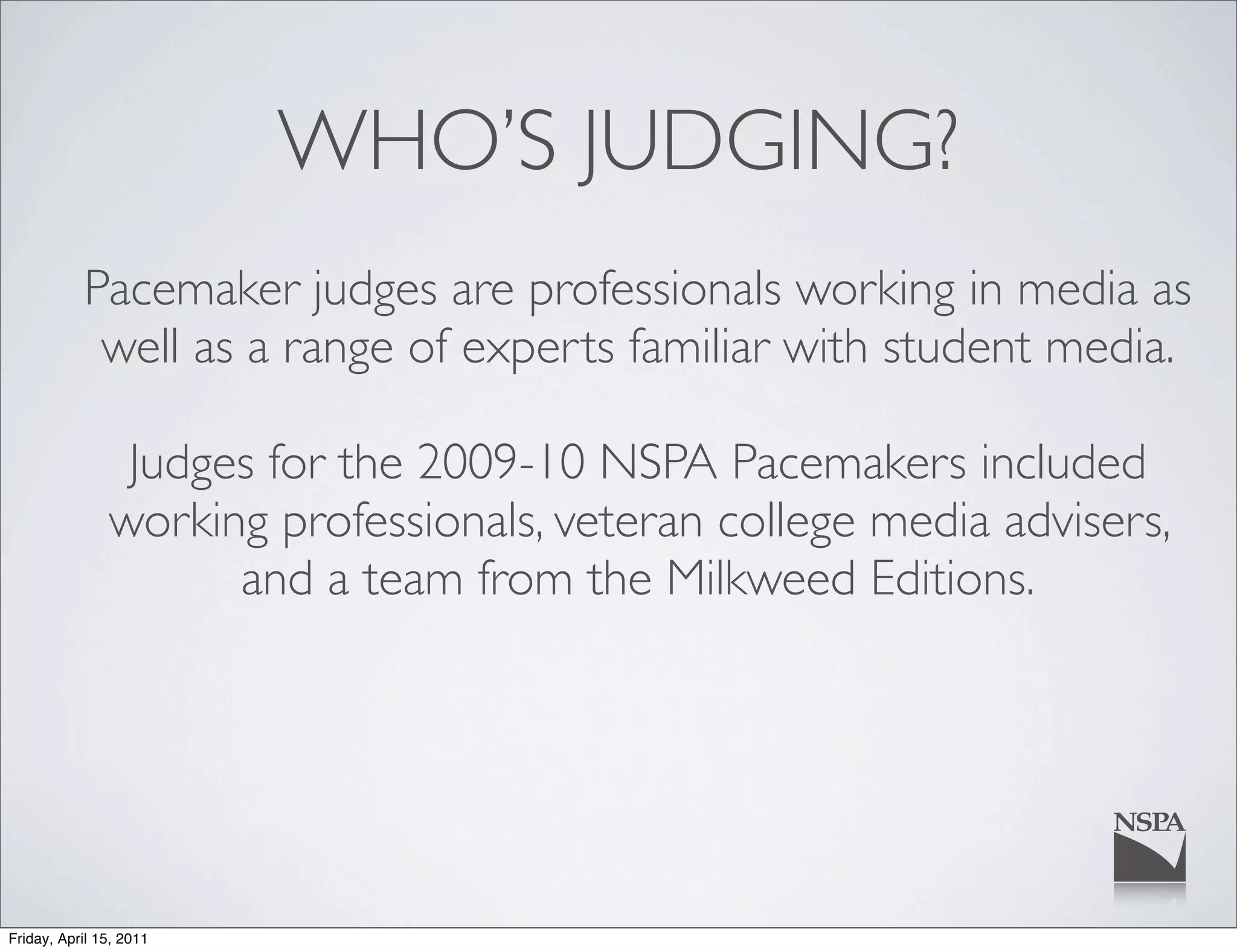 WHO’S JUDGING?
           Pacemaker judges are professionals working in media as
            well as a range of experts familiar with student media.

                Judges for the 2009-10 NSPA Pacemakers included
               working professionals, veteran college media advisers,
                     and a team from the Milkweed Editions.




Friday, April 15, 2011
 