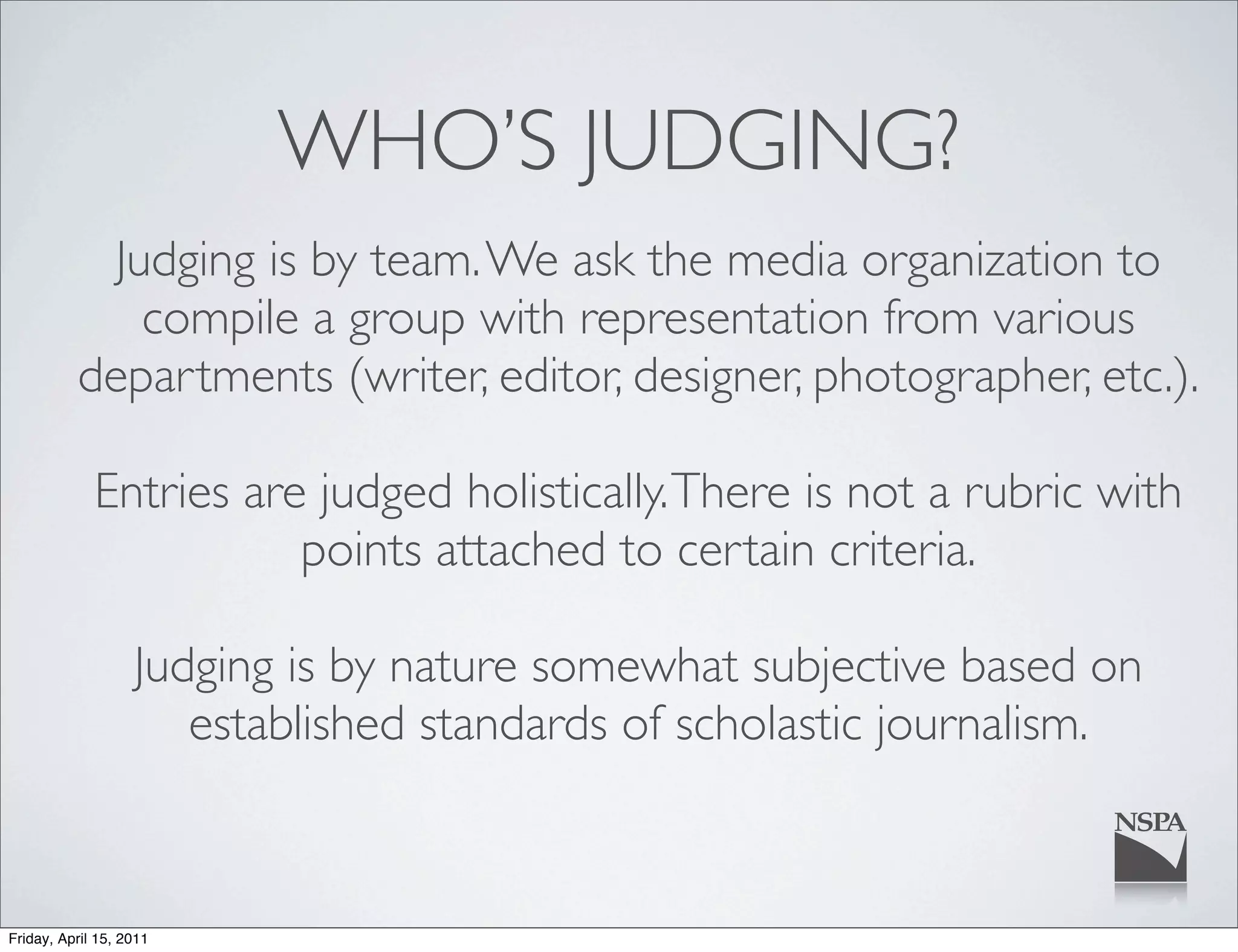 WHO’S JUDGING?
            Judging is by team. We ask the media organization to
              compile a group with representation from various
          departments (writer, editor, designer, photographer, etc.).

             Entries are judged holistically. There is not a rubric with
                        points attached to certain criteria.

                   Judging is by nature somewhat subjective based on
                      established standards of scholastic journalism.



Friday, April 15, 2011
 